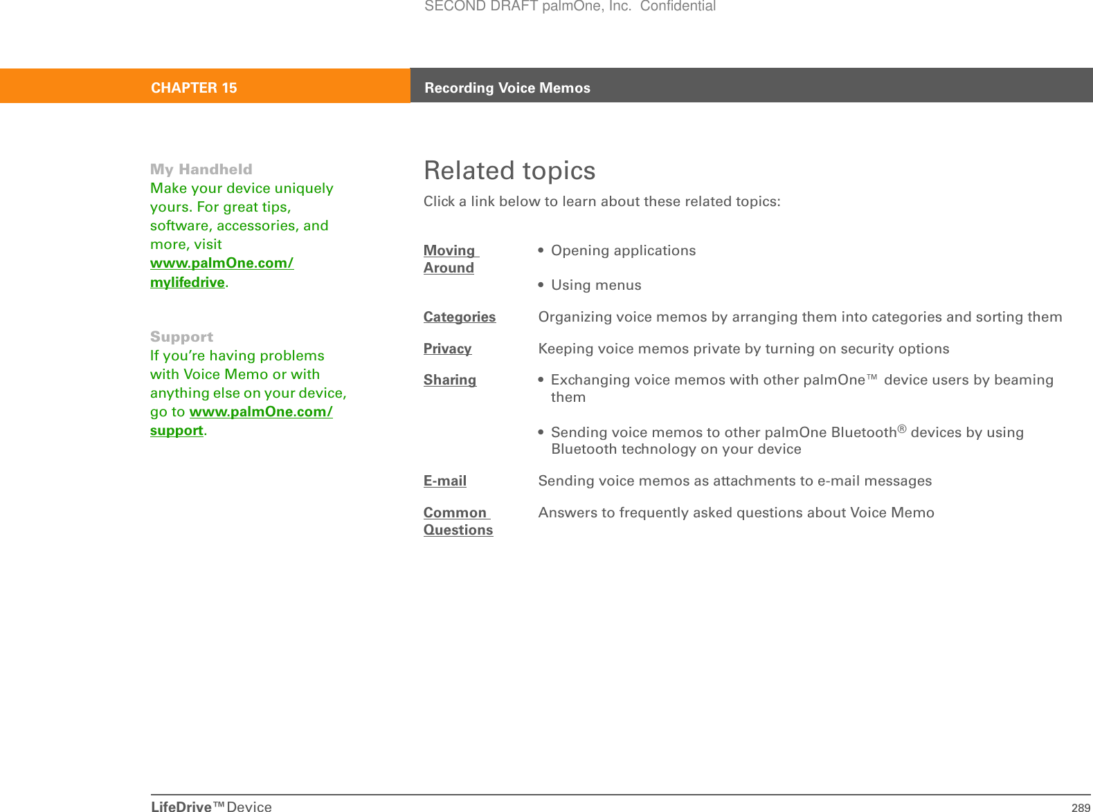 LifeDrive™Device 289CHAPTER 15 Recording Voice MemosRelated topicsClick a link below to learn about these related topics:Moving Around• Opening applications• Using menusCategories Organizing voice memos by arranging them into categories and sorting themPrivacy Keeping voice memos private by turning on security optionsSharing • Exchanging voice memos with other palmOne™ device users by beaming them• Sending voice memos to other palmOne Bluetooth® devices by using Bluetooth technology on your deviceE-mail Sending voice memos as attachments to e-mail messagesCommon QuestionsAnswers to frequently asked questions about Voice MemoMy HandheldMake your device uniquely yours. For great tips, software, accessories, and more, visit www.palmOne.com/mylifedrive.SupportIf you’re having problems with Voice Memo or with anything else on your device, go to www.palmOne.com/support.SECOND DRAFT palmOne, Inc.  Confidential