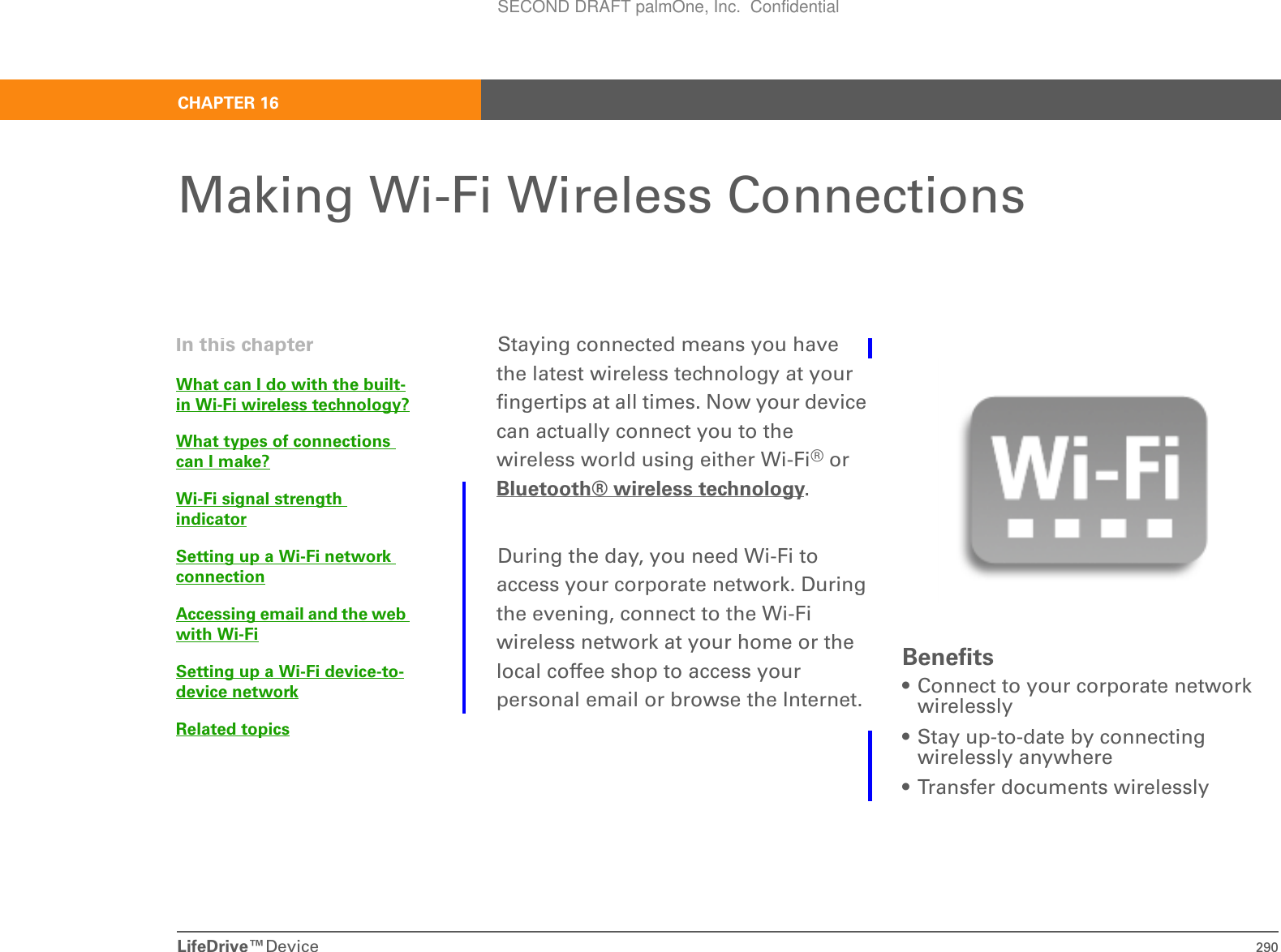 LifeDrive™Device 290CHAPTER 16Making Wi-Fi Wireless ConnectionsStaying connected means you have the latest wireless technology at your fingertips at all times. Now your device can actually connect you to the wireless world using either Wi-Fi® or Bluetooth® wireless technology.During the day, you need Wi-Fi to access your corporate network. During the evening, connect to the Wi-Fi wireless network at your home or the local coffee shop to access your personal email or browse the Internet.Benefits• Connect to your corporate network wirelessly• Stay up-to-date by connecting wirelessly anywhere • Transfer documents wirelessly In this chapterWhat can I do with the built-in Wi-Fi wireless technology?What types of connections can I make?Wi-Fi signal strength indicatorSetting up a Wi-Fi network connectionAccessing email and the web with Wi-FiSetting up a Wi-Fi device-to-device networkRelated topicsSECOND DRAFT palmOne, Inc.  Confidential