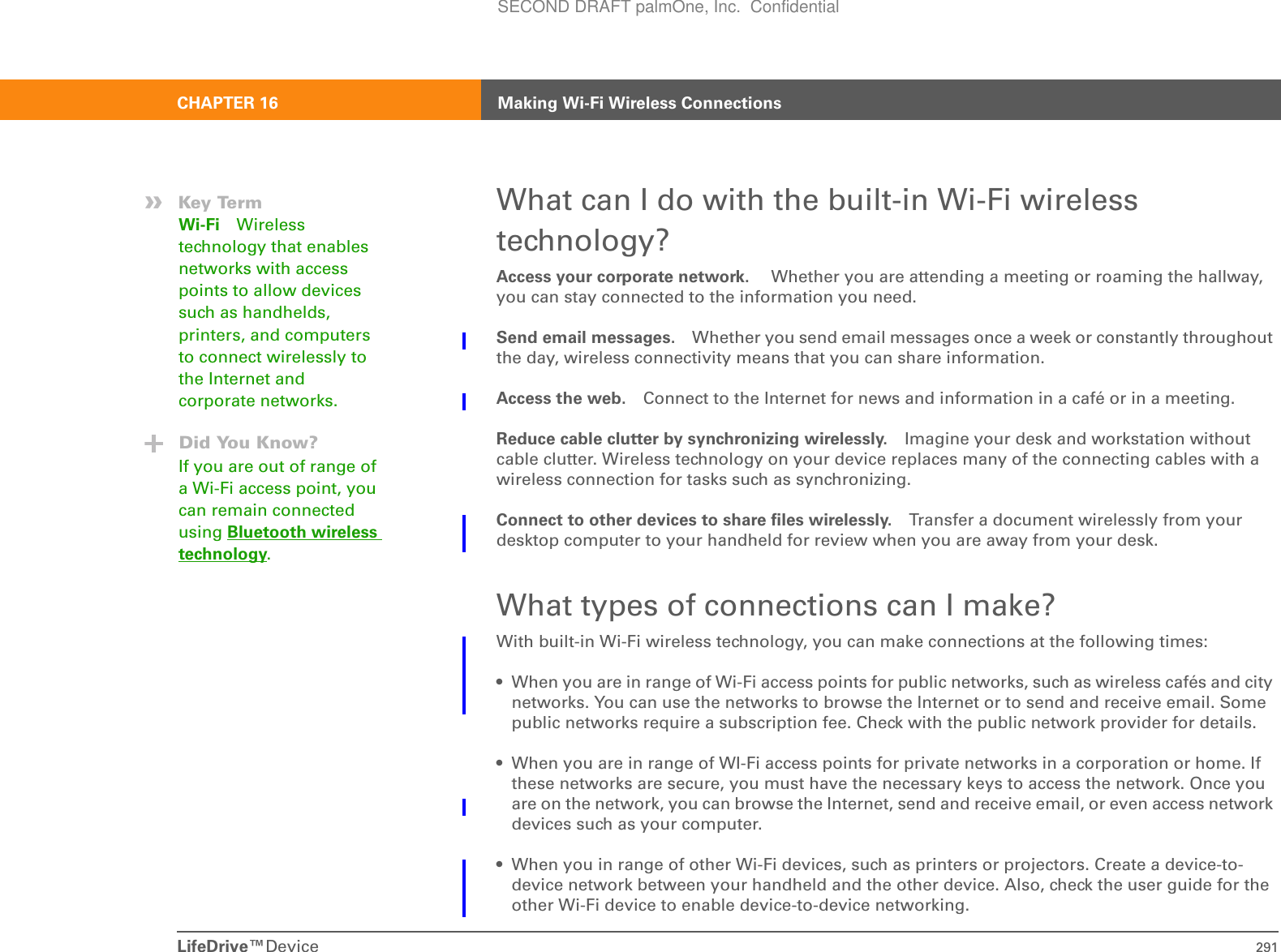 LifeDrive™Device 291CHAPTER 16 Making Wi-Fi Wireless ConnectionsWhat can I do with the built-in Wi-Fi wireless technology?Access your corporate network.  Whether you are attending a meeting or roaming the hallway, you can stay connected to the information you need.Send email messages. Whether you send email messages once a week or constantly throughout the day, wireless connectivity means that you can share information. Access the web. Connect to the Internet for news and information in a café or in a meeting.Reduce cable clutter by synchronizing wirelessly. Imagine your desk and workstation without cable clutter. Wireless technology on your device replaces many of the connecting cables with a wireless connection for tasks such as synchronizing. Connect to other devices to share files wirelessly. Transfer a document wirelessly from your desktop computer to your handheld for review when you are away from your desk.What types of connections can I make?With built-in Wi-Fi wireless technology, you can make connections at the following times:• When you are in range of Wi-Fi access points for public networks, such as wireless cafés and city networks. You can use the networks to browse the Internet or to send and receive email. Some public networks require a subscription fee. Check with the public network provider for details.• When you are in range of WI-Fi access points for private networks in a corporation or home. If these networks are secure, you must have the necessary keys to access the network. Once you are on the network, you can browse the Internet, send and receive email, or even access network devices such as your computer.• When you in range of other Wi-Fi devices, such as printers or projectors. Create a device-to-device network between your handheld and the other device. Also, check the user guide for the other Wi-Fi device to enable device-to-device networking.»Key TermWi-Fi Wireless technology that enables networks with access points to allow devices such as handhelds, printers, and computers to connect wirelessly to the Internet and corporate networks.Did You Know?If you are out of range of a Wi-Fi access point, you can remain connected using Bluetooth wireless technology.SECOND DRAFT palmOne, Inc.  Confidential