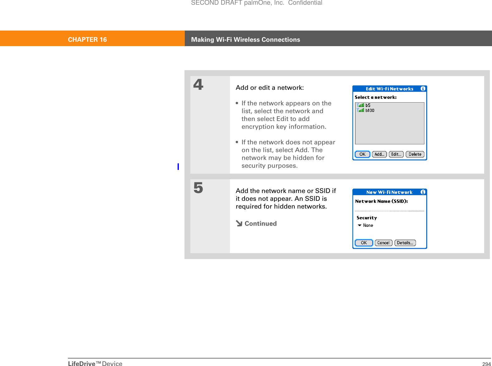 LifeDrive™Device 294CHAPTER 16 Making Wi-Fi Wireless Connections4Add or edit a network:• If the network appears on the list, select the network and then select Edit to add encryption key information.• If the network does not appear on the list, select Add. The network may be hidden for security purposes. 5Add the network name or SSID if it does not appear. An SSID is required for hidden networks.ContinuedSECOND DRAFT palmOne, Inc.  Confidential