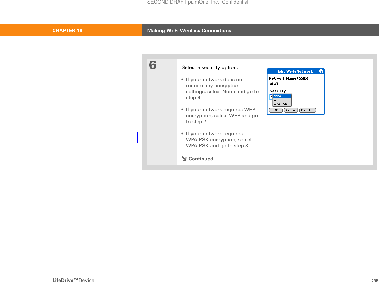 LifeDrive™Device 295CHAPTER 16 Making Wi-Fi Wireless Connections6Select a security option:• If your network does not require any encryption settings, select None and go to step 9.• If your network requires WEP encryption, select WEP and go to step 7.• If your network requires WPA-PSK encryption, select WPA-PSK and go to step 8.ContinuedSECOND DRAFT palmOne, Inc.  Confidential