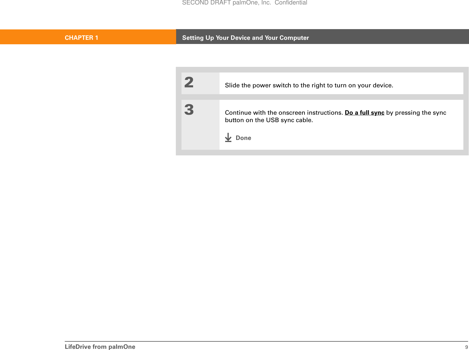LifeDrive from palmOne 9CHAPTER 1 Setting Up Your Device and Your Computer2Slide the power switch to the right to turn on your device.3Continue with the onscreen instructions. Do a full sync by pressing the sync button on the USB sync cable.DoneSECOND DRAFT palmOne, Inc.  Confidential