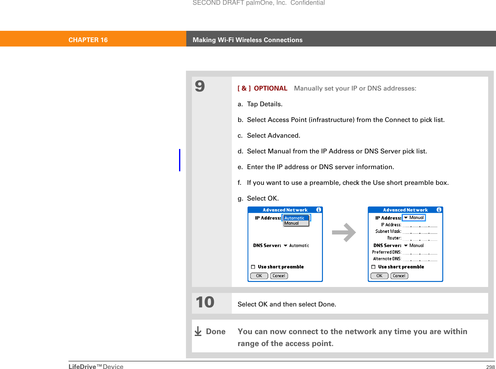 LifeDrive™Device 298CHAPTER 16 Making Wi-Fi Wireless Connections9[ &amp; ] OPTIONAL Manually set your IP or DNS addresses:a. Tap Details.b. Select Access Point (infrastructure) from the Connect to pick list.c. Select Advanced.d. Select Manual from the IP Address or DNS Server pick list.e. Enter the IP address or DNS server information.f. If you want to use a preamble, check the Use short preamble box.g. Select OK.10 Select OK and then select Done.You can now connect to the network any time you are within range of the access point.DoneSECOND DRAFT palmOne, Inc.  Confidential