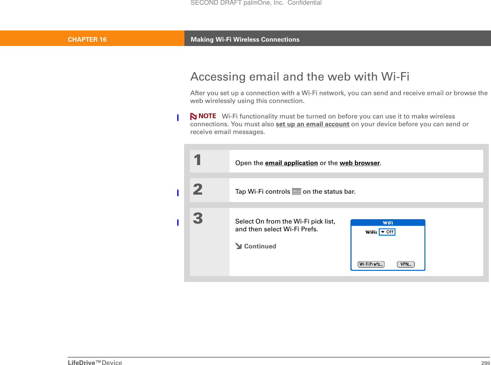 LifeDrive™Device 299CHAPTER 16 Making Wi-Fi Wireless ConnectionsAccessing email and the web with Wi-FiAfter you set up a connection with a Wi-Fi network, you can send and receive email or browse the web wirelessly using this connection.  Wi-Fi functionality must be turned on before you can use it to make wireless connections. You must also set up an email account on your device before you can send or receive email messages.01Open the email application or the web browser.2Tap Wi-Fi controls   on the status bar.3Select On from the Wi-Fi pick list, and then select Wi-Fi Prefs. ContinuedNOTESECOND DRAFT palmOne, Inc.  Confidential