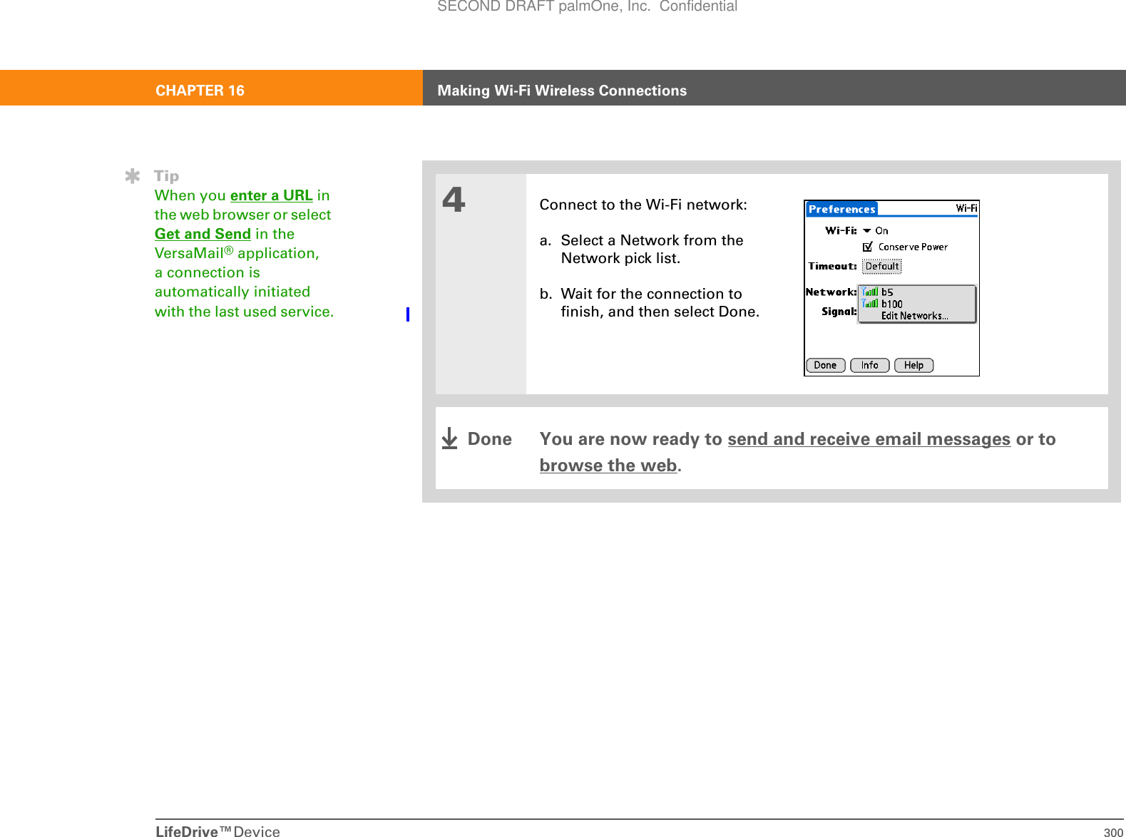 LifeDrive™Device 300CHAPTER 16 Making Wi-Fi Wireless Connections4Connect to the Wi-Fi network:a. Select a Network from the Network pick list.b. Wait for the connection to finish, and then select Done. You are now ready to send and receive email messages or to browse the web.TipWhen you enter a URL in the web browser or select Get and Send in the VersaMail® application, a connection is automatically initiated with the last used service.DoneSECOND DRAFT palmOne, Inc.  Confidential