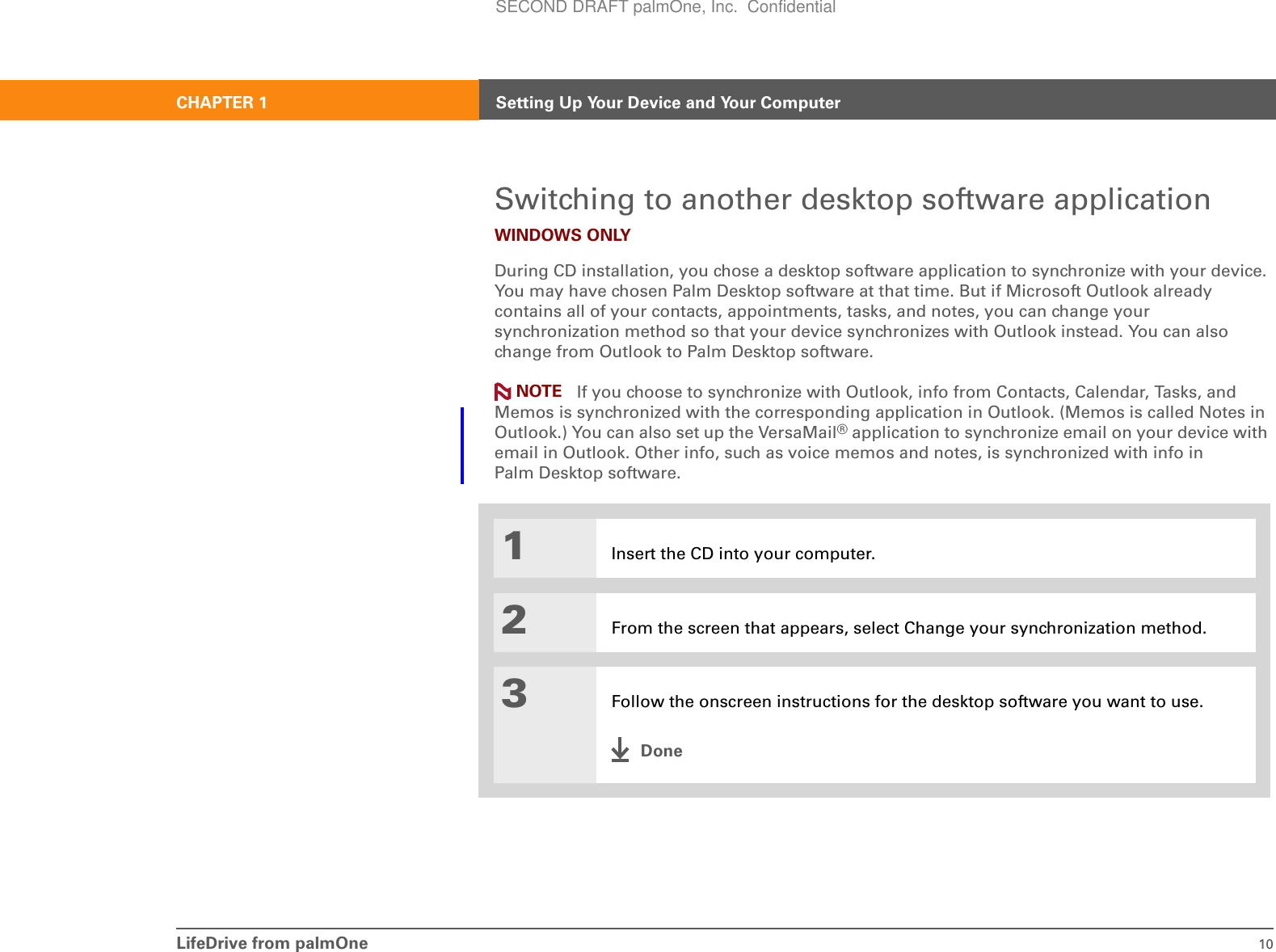 LifeDrive from palmOne 10CHAPTER 1 Setting Up Your Device and Your ComputerSwitching to another desktop software applicationWINDOWS ONLYDuring CD installation, you chose a desktop software application to synchronize with your device. You may have chosen Palm Desktop software at that time. But if Microsoft Outlook already contains all of your contacts, appointments, tasks, and notes, you can change your synchronization method so that your device synchronizes with Outlook instead. You can also change from Outlook to Palm Desktop software. If you choose to synchronize with Outlook, info from Contacts, Calendar, Tasks, and Memos is synchronized with the corresponding application in Outlook. (Memos is called Notes in Outlook.) You can also set up the VersaMail® application to synchronize email on your device with email in Outlook. Other info, such as voice memos and notes, is synchronized with info in Palm Desktop software.01Insert the CD into your computer.2From the screen that appears, select Change your synchronization method.3Follow the onscreen instructions for the desktop software you want to use.DoneNOTESECOND DRAFT palmOne, Inc.  Confidential