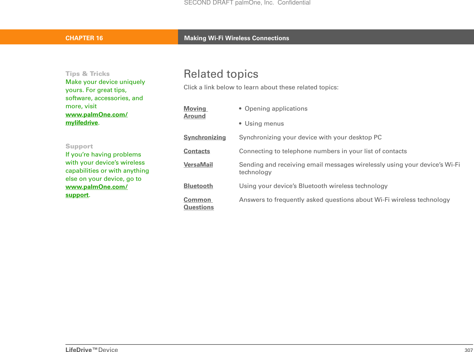 LifeDrive™Device 307CHAPTER 16 Making Wi-Fi Wireless ConnectionsRelated topicsClick a link below to learn about these related topics:Moving Around• Opening applications• Using menusSynchronizing Synchronizing your device with your desktop PCContacts Connecting to telephone numbers in your list of contactsVersaMail Sending and receiving email messages wirelessly using your device’s Wi-Fi technologyBluetooth Using your device’s Bluetooth wireless technologyCommon QuestionsAnswers to frequently asked questions about Wi-Fi wireless technologyTips &amp; TricksMake your device uniquely yours. For great tips, software, accessories, and more, visit www.palmOne.com/mylifedrive.SupportIf you’re having problems with your device’s wireless capabilities or with anything else on your device, go to www.palmOne.com/support.SECOND DRAFT palmOne, Inc.  Confidential