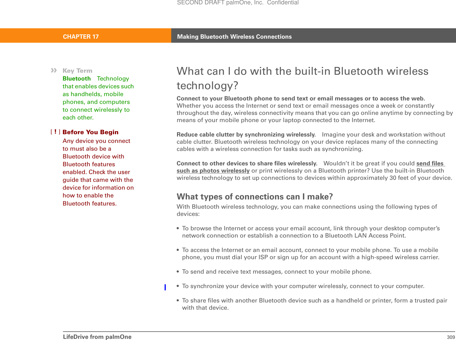 LifeDrive from palmOne 309CHAPTER 17 Making Bluetooth Wireless ConnectionsWhat can I do with the built-in Bluetooth wireless technology?Connect to your Bluetooth phone to send text or email messages or to access the web.Whether you access the Internet or send text or email messages once a week or constantly throughout the day, wireless connectivity means that you can go online anytime by connecting by means of your mobile phone or your laptop connected to the Internet. Reduce cable clutter by synchronizing wirelessly. Imagine your desk and workstation without cable clutter. Bluetooth wireless technology on your device replaces many of the connecting cables with a wireless connection for tasks such as synchronizing. Connect to other devices to share files wirelessly. Wouldn’t it be great if you could send files such as photos wirelessly or print wirelessly on a Bluetooth printer? Use the built-in Bluetooth wireless technology to set up connections to devices within approximately 30 feet of your device.What types of connections can I make?With Bluetooth wireless technology, you can make connections using the following types of devices:• To browse the Internet or access your email account, link through your desktop computer’s network connection or establish a connection to a Bluetooth LAN Access Point.• To access the Internet or an email account, connect to your mobile phone. To use a mobile phone, you must dial your ISP or sign up for an account with a high-speed wireless carrier.• To send and receive text messages, connect to your mobile phone.• To synchronize your device with your computer wirelessly, connect to your computer.• To share files with another Bluetooth device such as a handheld or printer, form a trusted pair with that device.»Key TermBluetooth Technology that enables devices such as handhelds, mobile phones, and computers to connect wirelessly to each other.Before You Begin[!]Any device you connect to must also be a Bluetooth device with Bluetooth features enabled. Check the user guide that came with the device for information on how to enable the Bluetooth features.SECOND DRAFT palmOne, Inc.  Confidential