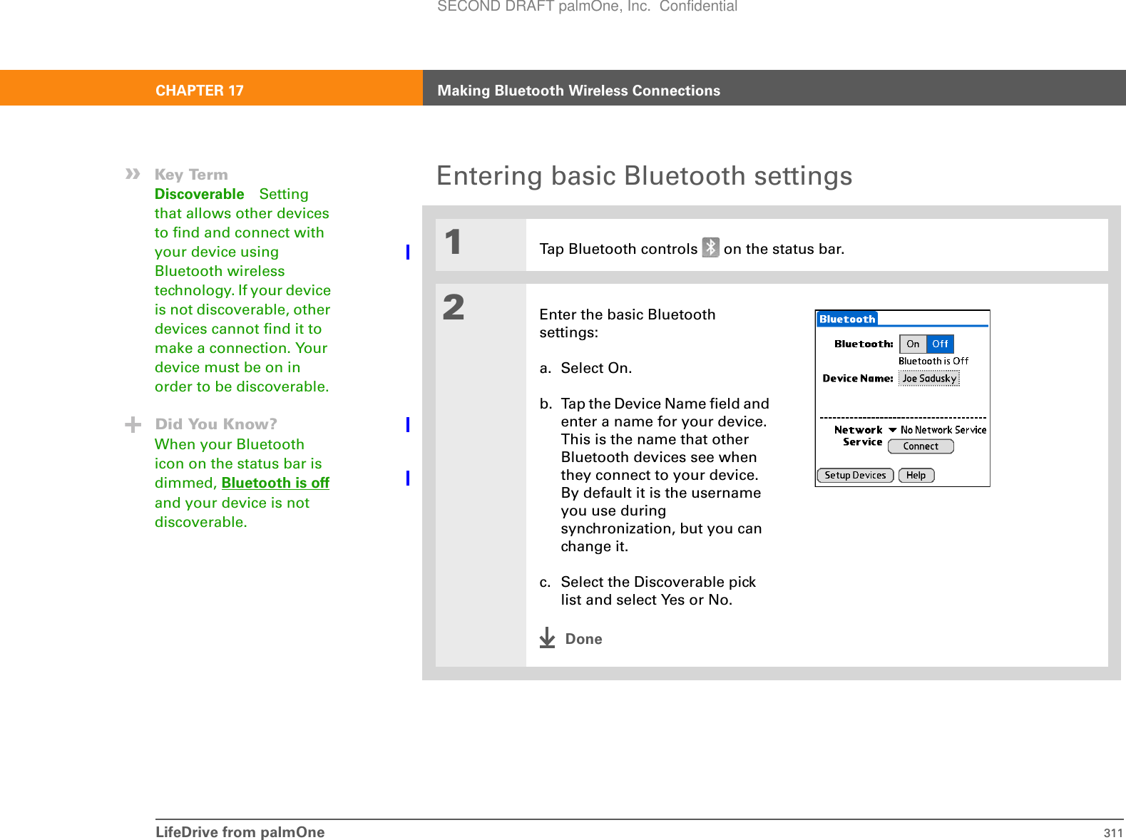 LifeDrive from palmOne 311CHAPTER 17 Making Bluetooth Wireless ConnectionsEntering basic Bluetooth settings01Tap Bluetooth controls   on the status bar.2Enter the basic Bluetooth settings:a. Select On.b. Tap the Device Name field and enter a name for your device. This is the name that other Bluetooth devices see when they connect to your device. By default it is the username you use during synchronization, but you can change it.c. Select the Discoverable pick list and select Yes or No.Done»Key TermDiscoverable Setting that allows other devices to find and connect with your device using Bluetooth wireless technology. If your device is not discoverable, other devices cannot find it to make a connection. Your device must be on in order to be discoverable.Did You Know?When your Bluetooth icon on the status bar is dimmed, Bluetooth is off and your device is not discoverable.SECOND DRAFT palmOne, Inc.  Confidential