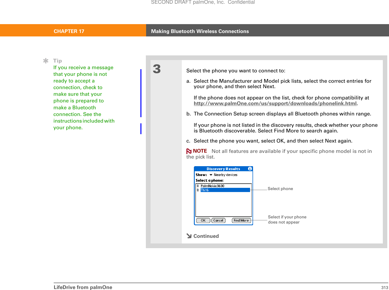 LifeDrive from palmOne 313CHAPTER 17 Making Bluetooth Wireless Connections3Select the phone you want to connect to:a. Select the Manufacturer and Model pick lists, select the correct entries for your phone, and then select Next.If the phone does not appear on the list, check for phone compatibility at http://www.palmOne.com/us/support/downloads/phonelink.html.b. The Connection Setup screen displays all Bluetooth phones within range. If your phone is not listed in the discovery results, check whether your phone is Bluetooth discoverable. Select Find More to search again. c. Select the phone you want, select OK, and then select Next again. Not all features are available if your specific phone model is not in the pick list.ContinuedTipIf you receive a message that your phone is not ready to accept a connection, check to make sure that your phone is prepared to make a Bluetooth connection. See the instructions included with your phone.NOTESelect phoneSelect if your phone does not appearSECOND DRAFT palmOne, Inc.  Confidential