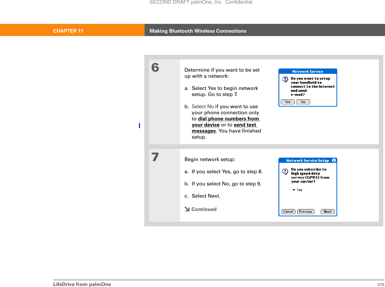 LifeDrive from palmOne 315CHAPTER 17 Making Bluetooth Wireless Connections6Determine if you want to be set up with a network:a. Select Yes to begin network setup. Go to step 7.b. Select No if you want to use your phone connection only to dial phone numbers from your device or to send text messages. You have finished setup.7Begin network setup:a. If you select Yes, go to step 8.b. If you select No, go to step 9.c. Select Next.ContinuedSECOND DRAFT palmOne, Inc.  Confidential