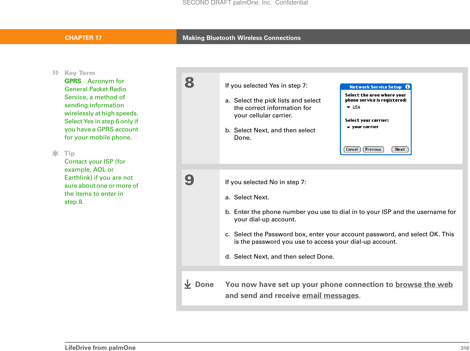 LifeDrive from palmOne 316CHAPTER 17 Making Bluetooth Wireless Connections8If you selected Yes in step 7:a. Select the pick lists and select the correct information for your cellular carrier.b. Select Next, and then select Done.9If you selected No in step 7:a. Select Next.b. Enter the phone number you use to dial in to your ISP and the username for your dial-up account.c. Select the Password box, enter your account password, and select OK. This is the password you use to access your dial-up account.d. Select Next, and then select Done. You now have set up your phone connection to browse the web and send and receive email messages.»Key TermGPRS Acronym for General Packet Radio Service, a method of sending information wirelessly at high speeds. Select Yes in step 6 only if you have a GPRS account for your mobile phone.TipContact your ISP (for example, AOL or Earthlink) if you are not sure about one or more of the items to enter in step 8.DoneSECOND DRAFT palmOne, Inc.  Confidential