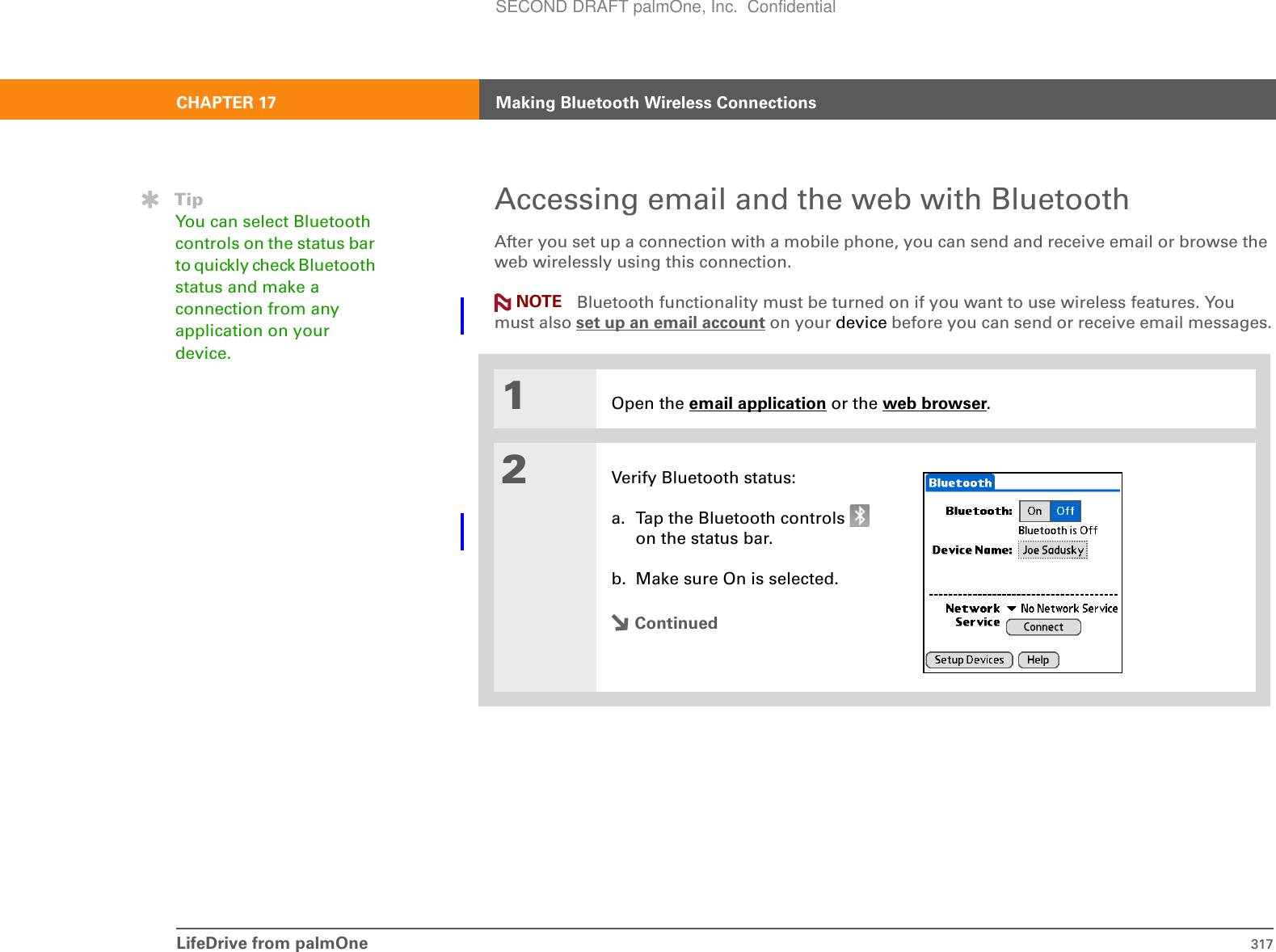 LifeDrive from palmOne 317CHAPTER 17 Making Bluetooth Wireless ConnectionsAccessing email and the web with BluetoothAfter you set up a connection with a mobile phone, you can send and receive email or browse the web wirelessly using this connection.  Bluetooth functionality must be turned on if you want to use wireless features. You must also set up an email account on your device before you can send or receive email messages.01Open the email application or the web browser.2Verify Bluetooth status:a. Tap the Bluetooth controls   on the status bar.b. Make sure On is selected.ContinuedNOTETipYou can select Bluetooth controls on the status bar to quickly check Bluetooth status and make a connection from any application on your device.SECOND DRAFT palmOne, Inc.  Confidential