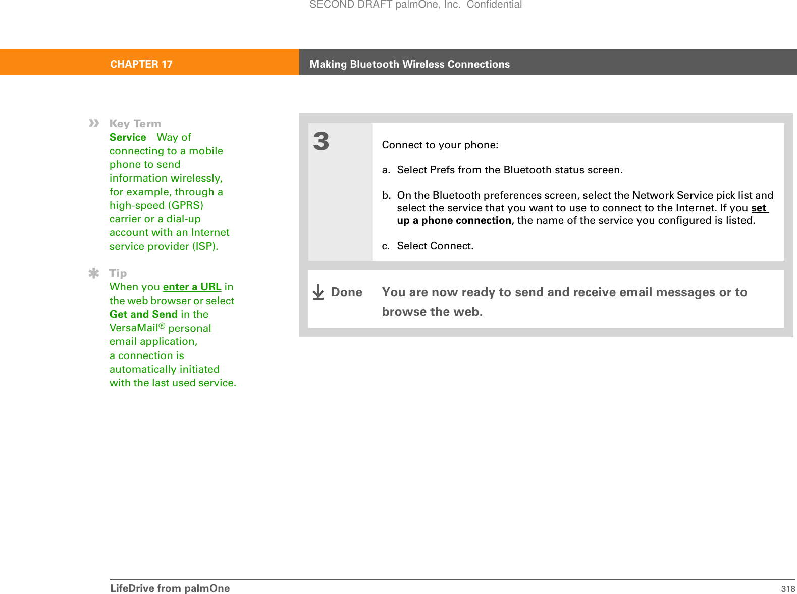 LifeDrive from palmOne 318CHAPTER 17 Making Bluetooth Wireless Connections3Connect to your phone:a. Select Prefs from the Bluetooth status screen.b. On the Bluetooth preferences screen, select the Network Service pick list and select the service that you want to use to connect to the Internet. If you set up a phone connection, the name of the service you configured is listed.c. Select Connect.You are now ready to send and receive email messages or to browse the web.»Key TermService Way of connecting to a mobile phone to send information wirelessly, for example, through a high-speed (GPRS) carrier or a dial-up account with an Internet service provider (ISP).TipWhen you enter a URL in the web browser or select Get and Send in the VersaMail® personal email application, a connection is automatically initiated with the last used service.DoneSECOND DRAFT palmOne, Inc.  Confidential