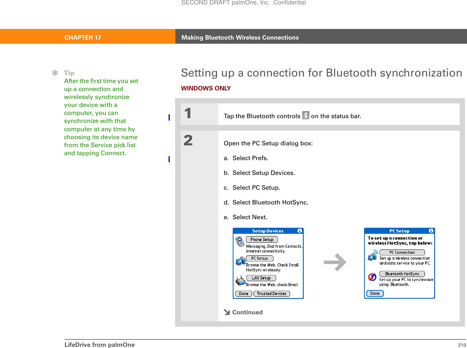 LifeDrive from palmOne 319CHAPTER 17 Making Bluetooth Wireless ConnectionsSetting up a connection for Bluetooth synchronizationWINDOWS ONLY01Tap the Bluetooth controls   on the status bar.2Open the PC Setup dialog box:a. Select Prefs.b. Select Setup Devices.c. Select PC Setup.d. Select Bluetooth HotSync.e. Select Next..ContinuedTipAfter the first time you set up a connection and wirelessly synchronize your device with a computer, you can synchronize with that computer at any time by choosing its device name from the Service pick list and tapping Connect.SECOND DRAFT palmOne, Inc.  Confidential