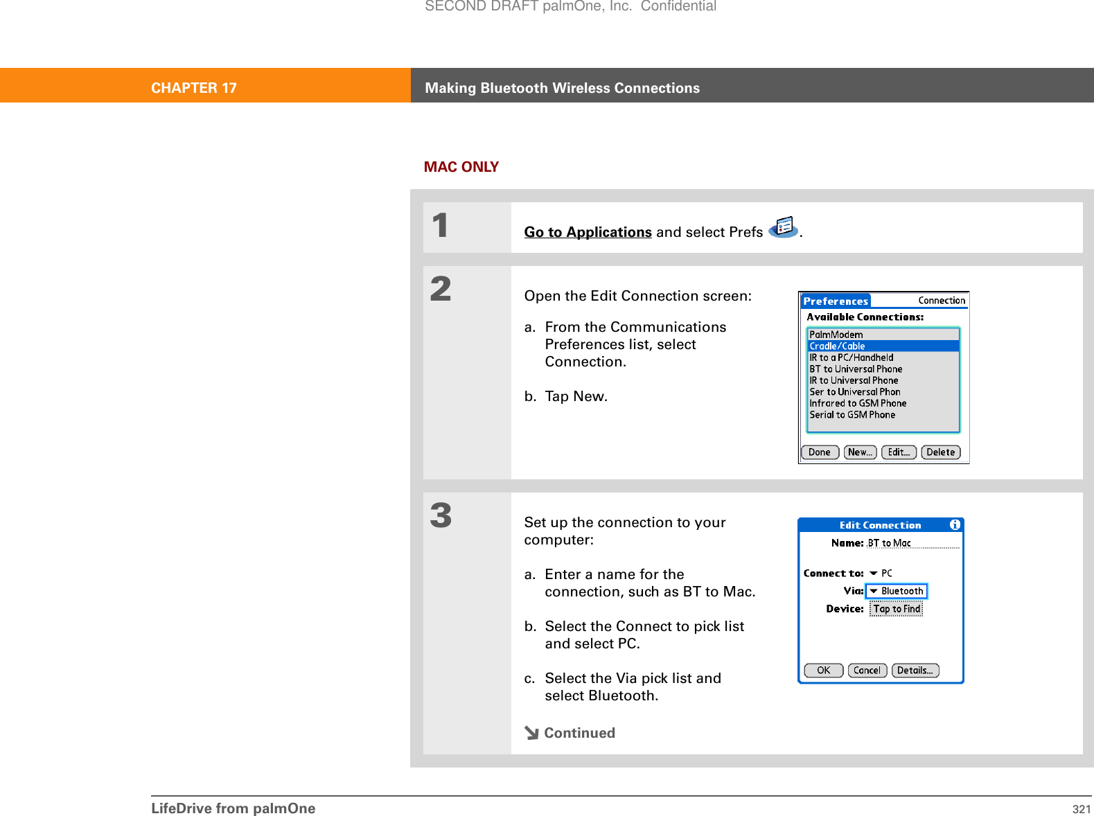 LifeDrive from palmOne 321CHAPTER 17 Making Bluetooth Wireless ConnectionsMAC ONLY01Go to Applications and select Prefs  .2Open the Edit Connection screen:a. From the Communications Preferences list, select Connection.b. Tap New.3Set up the connection to your computer:a. Enter a name for the connection, such as BT to Mac.b. Select the Connect to pick list and select PC.c. Select the Via pick list and select Bluetooth.ContinuedSECOND DRAFT palmOne, Inc.  Confidential