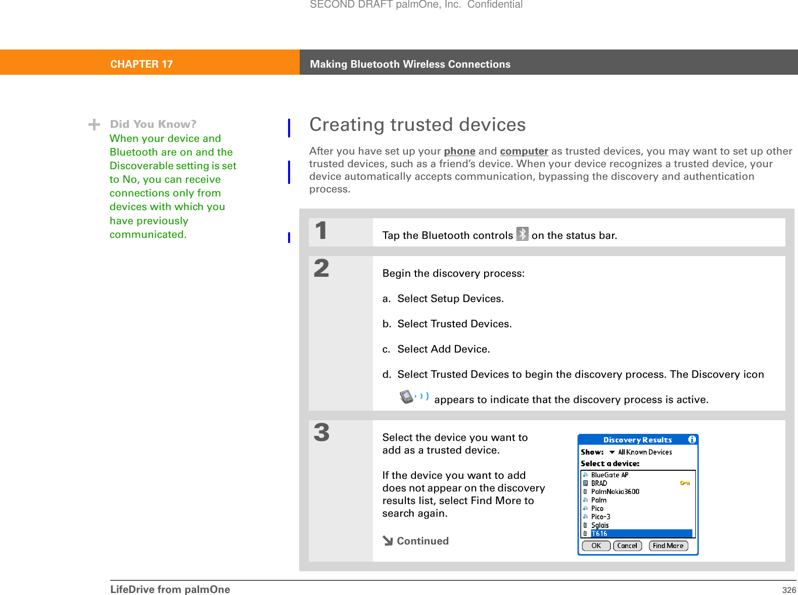 LifeDrive from palmOne 326CHAPTER 17 Making Bluetooth Wireless ConnectionsCreating trusted devicesAfter you have set up your phone and computer as trusted devices, you may want to set up other trusted devices, such as a friend’s device. When your device recognizes a trusted device, your device automatically accepts communication, bypassing the discovery and authentication process.01Tap the Bluetooth controls   on the status bar.2Begin the discovery process:a. Select Setup Devices.b. Select Trusted Devices.c. Select Add Device.d. Select Trusted Devices to begin the discovery process. The Discovery icon appears to indicate that the discovery process is active.3Select the device you want to add as a trusted device. If the device you want to add does not appear on the discovery results list, select Find More to search again.ContinuedDid You Know?When your device and Bluetooth are on and the Discoverable setting is set to No, you can receive connections only from devices with which you have previously communicated. SECOND DRAFT palmOne, Inc.  Confidential