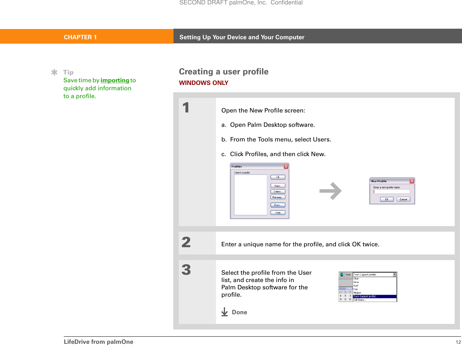 LifeDrive from palmOne 12CHAPTER 1 Setting Up Your Device and Your ComputerCreating a user profileWINDOWS ONLY01Open the New Profile screen:a. Open Palm Desktop software.b. From the Tools menu, select Users.c. Click Profiles, and then click New.2Enter a unique name for the profile, and click OK twice.3Select the profile from the User list, and create the info in Palm Desktop software for the profile.DoneTipSave time by importing to quickly add information to a profile.SECOND DRAFT palmOne, Inc.  Confidential