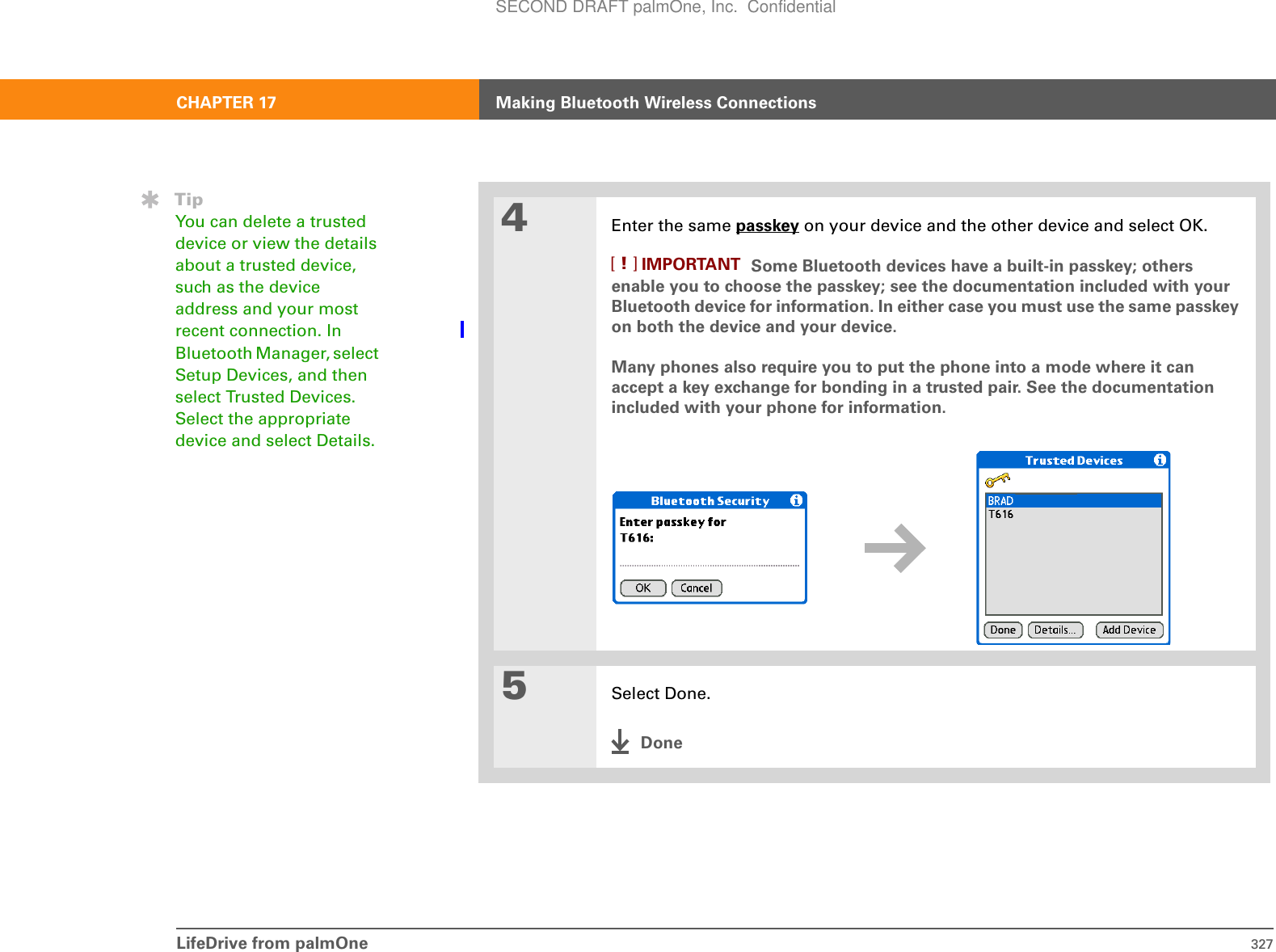 LifeDrive from palmOne 327CHAPTER 17 Making Bluetooth Wireless Connections4Enter the same passkey on your device and the other device and select OK. Some Bluetooth devices have a built-in passkey; others enable you to choose the passkey; see the documentation included with your Bluetooth device for information. In either case you must use the same passkey on both the device and your device. Many phones also require you to put the phone into a mode where it can accept a key exchange for bonding in a trusted pair. See the documentation included with your phone for information.5Select Done.DoneTipYou can delete a trusted device or view the details about a trusted device, such as the device address and your most recent connection. In Bluetooth Manager, select Setup Devices, and then select Trusted Devices. Select the appropriate device and select Details.IMPORTANT[!]SECOND DRAFT palmOne, Inc.  Confidential