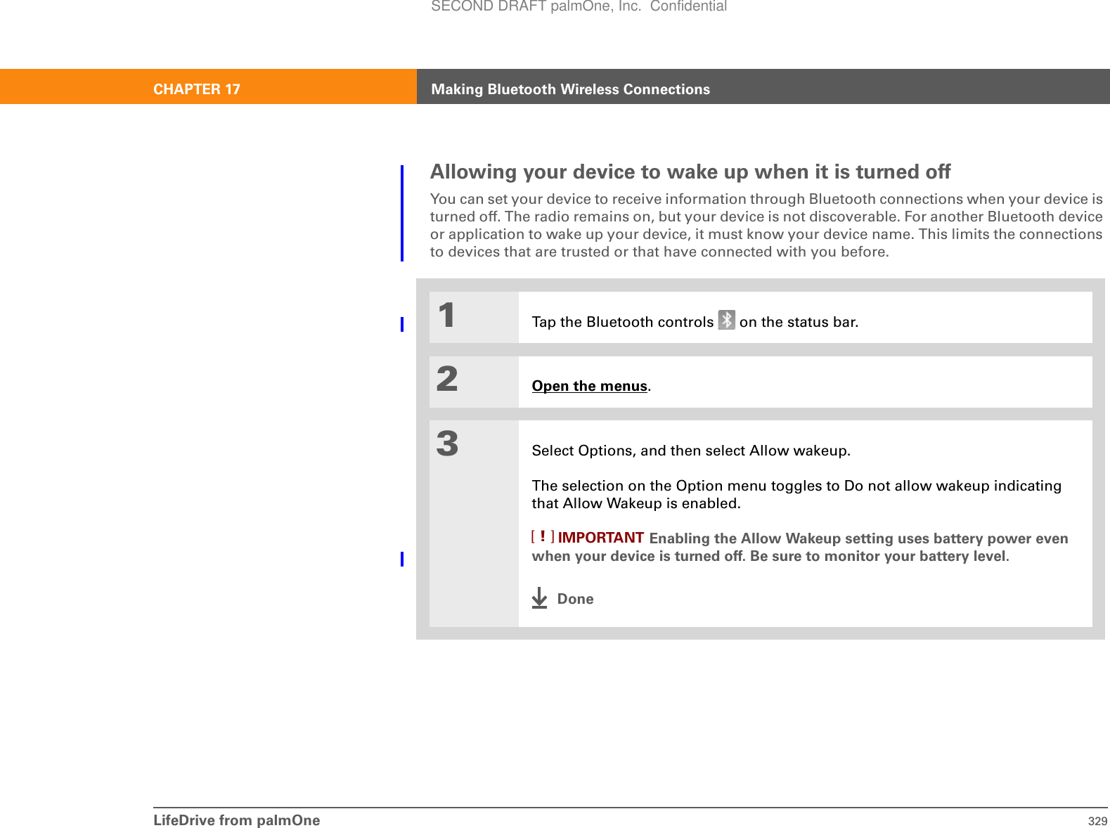LifeDrive from palmOne 329CHAPTER 17 Making Bluetooth Wireless ConnectionsAllowing your device to wake up when it is turned offYou can set your device to receive information through Bluetooth connections when your device is turned off. The radio remains on, but your device is not discoverable. For another Bluetooth device or application to wake up your device, it must know your device name. This limits the connections to devices that are trusted or that have connected with you before.01Tap the Bluetooth controls   on the status bar.2Open the menus. 3Select Options, and then select Allow wakeup. The selection on the Option menu toggles to Do not allow wakeup indicating that Allow Wakeup is enabled.Enabling the Allow Wakeup setting uses battery power even when your device is turned off. Be sure to monitor your battery level.DoneIMPORTANT[!]SECOND DRAFT palmOne, Inc.  Confidential