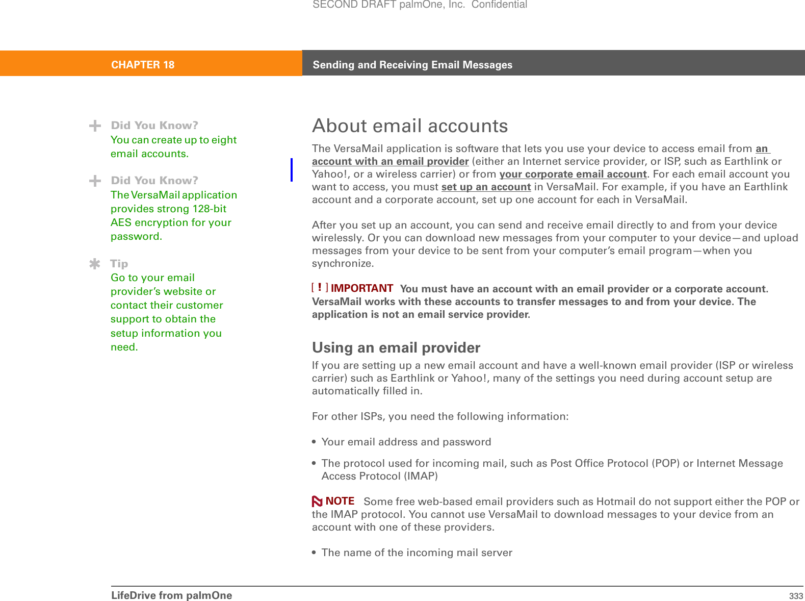 LifeDrive from palmOne 333CHAPTER 18 Sending and Receiving Email MessagesAbout email accountsThe VersaMail application is software that lets you use your device to access email from an account with an email provider (either an Internet service provider, or ISP, such as Earthlink or Yahoo!, or a wireless carrier) or from your corporate email account. For each email account you want to access, you must set up an account in VersaMail. For example, if you have an Earthlink account and a corporate account, set up one account for each in VersaMail. After you set up an account, you can send and receive email directly to and from your device wirelessly. Or you can download new messages from your computer to your device—and upload messages from your device to be sent from your computer’s email program—when you synchronize. You must have an account with an email provider or a corporate account. VersaMail works with these accounts to transfer messages to and from your device. The application is not an email service provider.Using an email providerIf you are setting up a new email account and have a well-known email provider (ISP or wireless carrier) such as Earthlink or Yahoo!, many of the settings you need during account setup are automatically filled in. For other ISPs, you need the following information:• Your email address and password• The protocol used for incoming mail, such as Post Office Protocol (POP) or Internet Message Access Protocol (IMAP) Some free web-based email providers such as Hotmail do not support either the POP or the IMAP protocol. You cannot use VersaMail to download messages to your device from an account with one of these providers.• The name of the incoming mail serverDid You Know?You can create up to eight email accounts.Did You Know?The VersaMail application provides strong 128-bit AES encryption for your password.TipGo to your email provider’s website or contact their customer support to obtain the setup information you need.IMPORTANT[!]NOTESECOND DRAFT palmOne, Inc.  Confidential