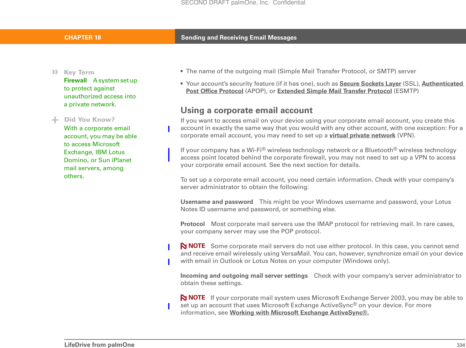 LifeDrive from palmOne 334CHAPTER 18 Sending and Receiving Email Messages• The name of the outgoing mail (Simple Mail Transfer Protocol, or SMTP) server• Your account’s security feature (if it has one), such as Secure Sockets Layer (SSL), Authenticated Post Office Protocol (APOP), or Extended Simple Mail Transfer Protocol (ESMTP)Using a corporate email accountIf you want to access email on your device using your corporate email account, you create this account in exactly the same way that you would with any other account, with one exception: For a corporate email account, you may need to set up a virtual private network (VPN).If your company has a Wi-Fi® wireless technology network or a Bluetooth® wireless technology access point located behind the corporate firewall, you may not need to set up a VPN to access your corporate email account. See the next section for details.To set up a corporate email account, you need certain information. Check with your company’s server administrator to obtain the following:Username and password This might be your Windows username and password, your Lotus Notes ID username and password, or something else. Protocol Most corporate mail servers use the IMAP protocol for retrieving mail. In rare cases, your company server may use the POP protocol.  Some corporate mail servers do not use either protocol. In this case, you cannot send and receive email wirelessly using VersaMail. You can, however, synchronize email on your device with email in Outlook or Lotus Notes on your computer (Windows only).Incoming and outgoing mail server settings Check with your company’s server administrator to obtain these settings. If your corporate mail system uses Microsoft Exchange Server 2003, you may be able to set up an account that uses Microsoft Exchange ActiveSync® on your device. For more information, see Working with Microsoft Exchange ActiveSync®.»Key TermFirewall A system set up to protect against unauthorized access into a private network.Did You Know?With a corporate email account, you may be able to access Microsoft Exchange, IBM Lotus Domino, or Sun iPlanet mail servers, among others.NOTENOTESECOND DRAFT palmOne, Inc.  Confidential