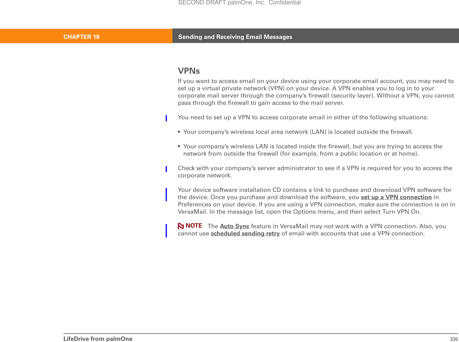 LifeDrive from palmOne 335CHAPTER 18 Sending and Receiving Email MessagesVPNsIf you want to access email on your device using your corporate email account, you may need to set up a virtual private network (VPN) on your device. A VPN enables you to log in to your corporate mail server through the company’s firewall (security layer). Without a VPN, you cannot pass through the firewall to gain access to the mail server.You need to set up a VPN to access corporate email in either of the following situations:• Your company’s wireless local area network (LAN) is located outside the firewall.• Your company’s wireless LAN is located inside the firewall, but you are trying to access the network from outside the firewall (for example, from a public location or at home).Check with your company’s server administrator to see if a VPN is required for you to access the corporate network.Your device software installation CD contains a link to purchase and download VPN software for the device. Once you purchase and download the software, you set up a VPN connection in Preferences on your device. If you are using a VPN connection, make sure the connection is on in VersaMail. In the message list, open the Options menu, and then select Turn VPN On. The Auto Sync feature in VersaMail may not work with a VPN connection. Also, you cannot use scheduled sending retry of email with accounts that use a VPN connection.NOTESECOND DRAFT palmOne, Inc.  Confidential