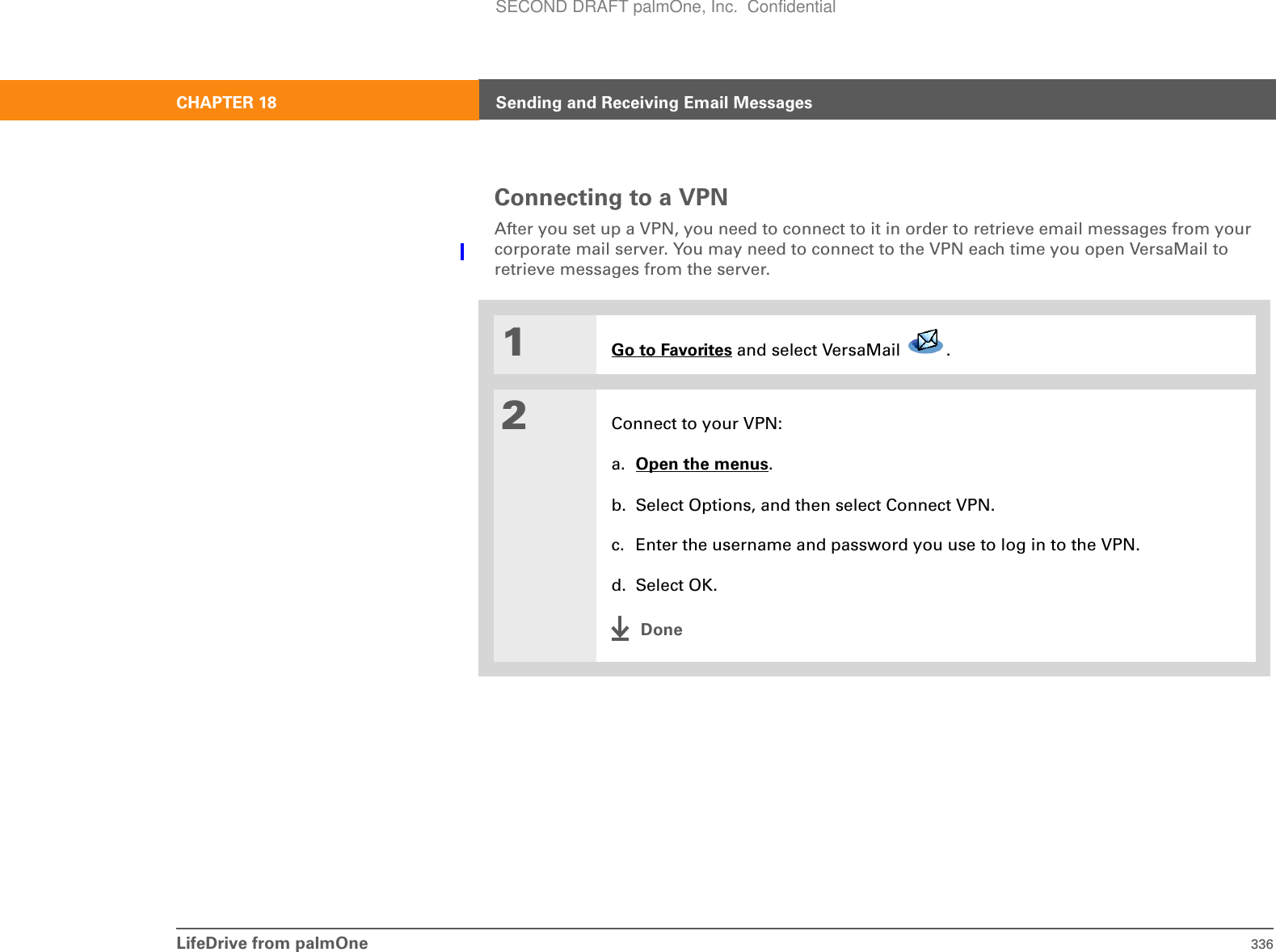 LifeDrive from palmOne 336CHAPTER 18 Sending and Receiving Email MessagesConnecting to a VPNAfter you set up a VPN, you need to connect to it in order to retrieve email messages from your corporate mail server. You may need to connect to the VPN each time you open VersaMail to retrieve messages from the server.01Go to Favorites and select VersaMail  . 2Connect to your VPN:a. Open the menus.b. Select Options, and then select Connect VPN.c. Enter the username and password you use to log in to the VPN.d. Select OK.DoneSECOND DRAFT palmOne, Inc.  Confidential