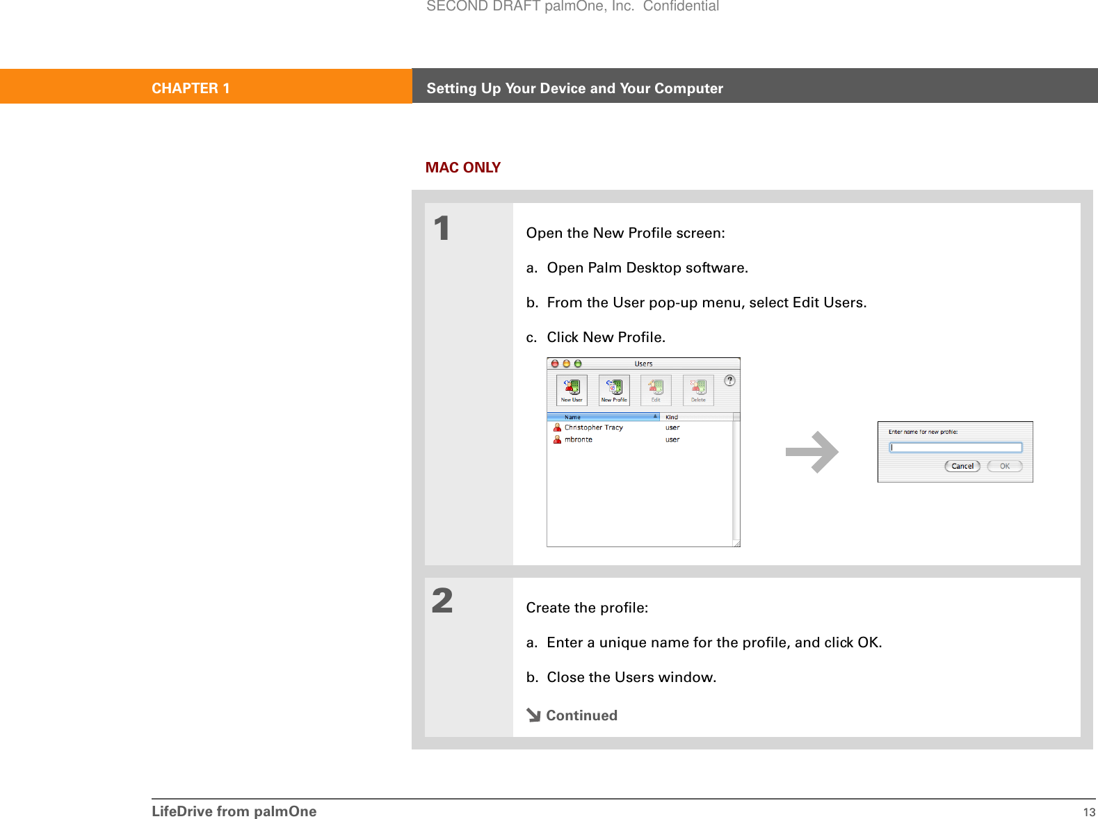 LifeDrive from palmOne 13CHAPTER 1 Setting Up Your Device and Your ComputerMAC ONLY01Open the New Profile screen:a. Open Palm Desktop software.b. From the User pop-up menu, select Edit Users.c. Click New Profile.2Create the profile:a. Enter a unique name for the profile, and click OK.b. Close the Users window.ContinuedSECOND DRAFT palmOne, Inc.  Confidential