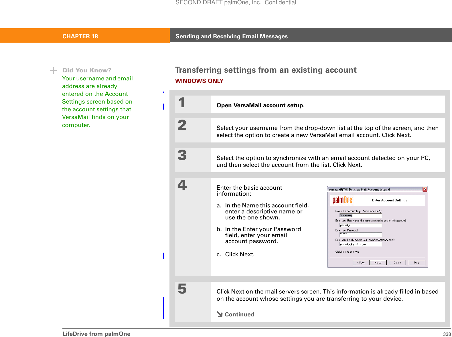 LifeDrive from palmOne 338CHAPTER 18 Sending and Receiving Email MessagesTransferring settings from an existing accountWINDOWS ONLY01Open VersaMail account setup.2Select your username from the drop-down list at the top of the screen, and then select the option to create a new VersaMail email account. Click Next.3Select the option to synchronize with an email account detected on your PC, and then select the account from the list. Click Next.4Enter the basic account information:a. In the Name this account field, enter a descriptive name or use the one shown. b. In the Enter your Password field, enter your email account password.c. Click Next.5Click Next on the mail servers screen. This information is already filled in based on the account whose settings you are transferring to your device.ContinuedDid You Know?Your username and email address are already entered on the Account Settings screen based on the account settings that VersaMail finds on your computer.SECOND DRAFT palmOne, Inc.  Confidential