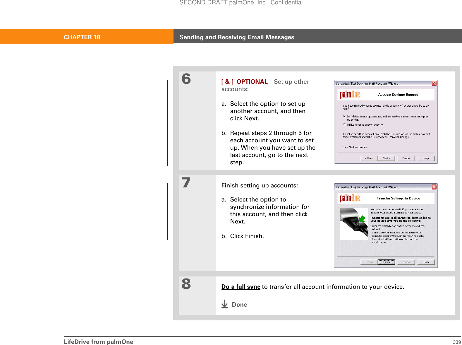 LifeDrive from palmOne 339CHAPTER 18 Sending and Receiving Email Messages6[ &amp; ] OPTIONAL Set up other accounts:a. Select the option to set up another account, and then click Next.b. Repeat steps 2 through 5 for each account you want to set up. When you have set up the last account, go to the next step.7Finish setting up accounts:a. Select the option to synchronize information for this account, and then click Next.b. Click Finish.8Do a full sync to transfer all account information to your device.DoneSECOND DRAFT palmOne, Inc.  Confidential