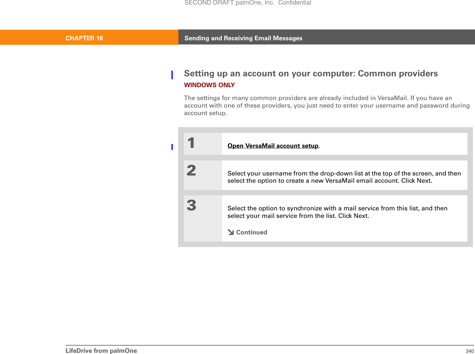 LifeDrive from palmOne 340CHAPTER 18 Sending and Receiving Email MessagesSetting up an account on your computer: Common providersWINDOWS ONLYThe settings for many common providers are already included in VersaMail. If you have an account with one of these providers, you just need to enter your username and password during account setup.001Open VersaMail account setup.2Select your username from the drop-down list at the top of the screen, and then select the option to create a new VersaMail email account. Click Next.3Select the option to synchronize with a mail service from this list, and then select your mail service from the list. Click Next.ContinuedSECOND DRAFT palmOne, Inc.  Confidential