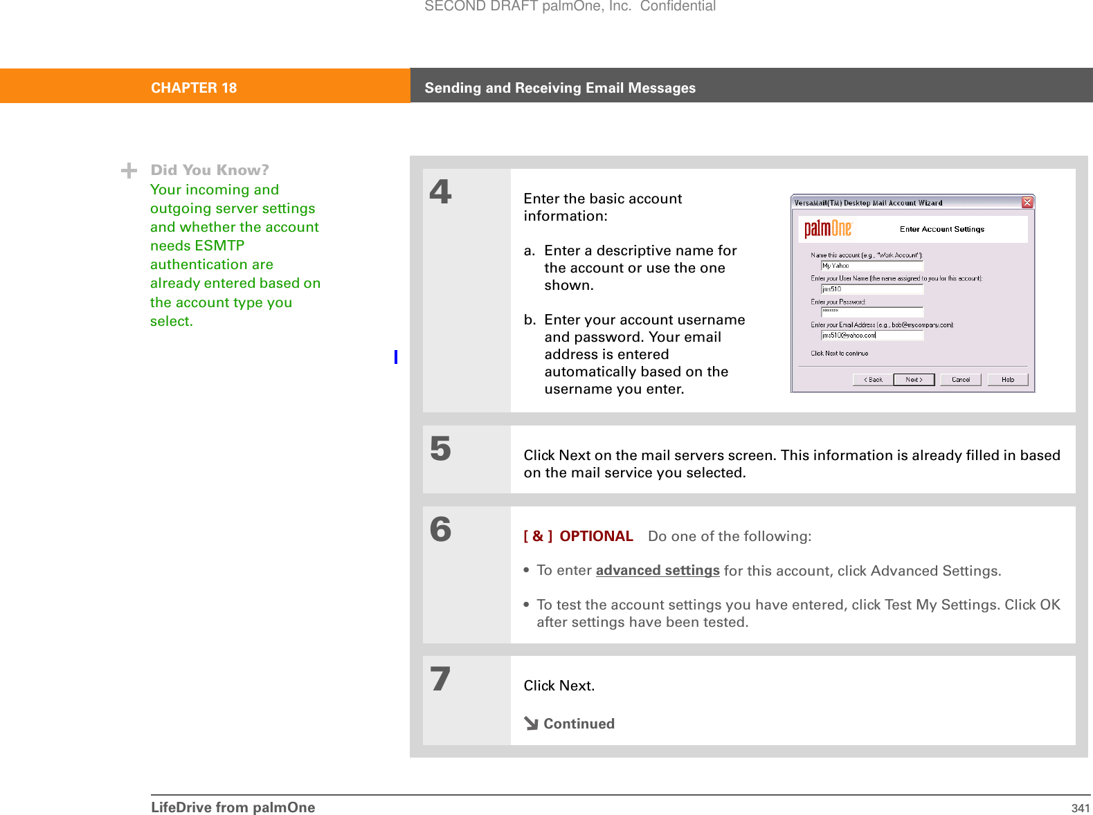 LifeDrive from palmOne 341CHAPTER 18 Sending and Receiving Email Messages4Enter the basic account information:a. Enter a descriptive name for the account or use the one shown.b. Enter your account username and password. Your email address is entered automatically based on the username you enter.5Click Next on the mail servers screen. This information is already filled in based on the mail service you selected.6[ &amp; ] OPTIONAL Do one of the following:•To enter advanced settings for this account, click Advanced Settings.• To test the account settings you have entered, click Test My Settings. Click OK after settings have been tested.7Click Next.ContinuedDid You Know?Your incoming and outgoing server settings and whether the account needs ESMTP authentication are already entered based on the account type you select.SECOND DRAFT palmOne, Inc.  Confidential