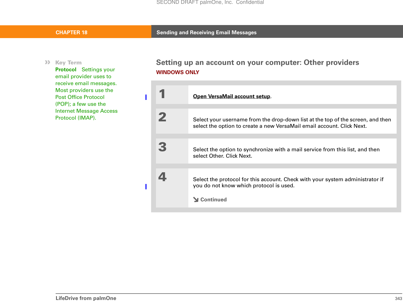 LifeDrive from palmOne 343CHAPTER 18 Sending and Receiving Email MessagesSetting up an account on your computer: Other providersWINDOWS ONLY01Open VersaMail account setup.2Select your username from the drop-down list at the top of the screen, and then select the option to create a new VersaMail email account. Click Next.3Select the option to synchronize with a mail service from this list, and then select Other. Click Next.4Select the protocol for this account. Check with your system administrator if you do not know which protocol is used.Continued»Key TermProtocol Settings your email provider uses to receive email messages. Most providers use the Post Office Protocol (POP); a few use the Internet Message Access Protocol (IMAP).SECOND DRAFT palmOne, Inc.  Confidential