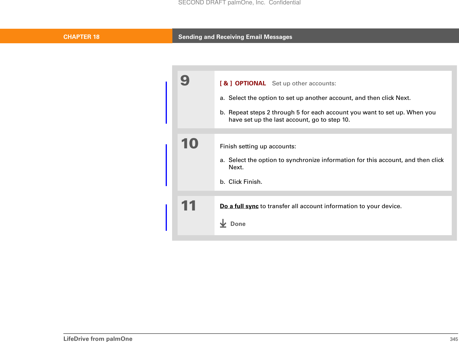 LifeDrive from palmOne 345CHAPTER 18 Sending and Receiving Email Messages9[ &amp; ] OPTIONAL Set up other accounts:a. Select the option to set up another account, and then click Next.b. Repeat steps 2 through 5 for each account you want to set up. When you have set up the last account, go to step 10.10 Finish setting up accounts:a. Select the option to synchronize information for this account, and then click Next.b. Click Finish.11 Do a full sync to transfer all account information to your device.DoneSECOND DRAFT palmOne, Inc.  Confidential