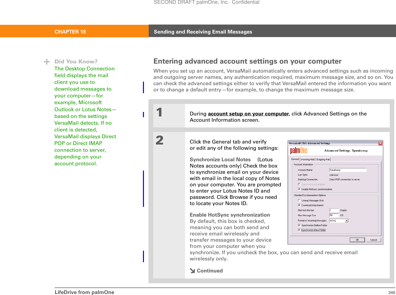 LifeDrive from palmOne 346CHAPTER 18 Sending and Receiving Email MessagesEntering advanced account settings on your computerWhen you set up an account, VersaMail automatically enters advanced settings such as incoming and outgoing server names, any authentication required, maximum message size, and so on. You can check the advanced settings either to verify that VersaMail entered the information you want or to change a default entry—for example, to change the maximum message size.01During account setup on your computer, click Advanced Settings on the Account Information screen.2Click the General tab and verify or edit any of the following settings:Synchronize Local Notes  (LotusNotes accounts only) Check the boxto synchronize email on your devicewith email in the local copy of Noteson your computer. You are promptedto enter your Lotus Notes ID andpassword. Click Browse if you needto locate your Notes ID.Enable HotSync synchronizationBy default, this box is checked,meaning you can both send andreceive email wirelessly andtransfer messages to your devicefrom your computer when yousynchronize. If you uncheck the box, you can send and receive email wirelessly only.ContinuedDid You Know?The Desktop Connection field displays the mail client you use to download messages to your computer—for example, Microsoft Outlook or Lotus Notes—based on the settings VersaMail detects. If no client is detected, VersaMail displays Direct POP or Direct IMAP connection to server, depending on your account protocol.SECOND DRAFT palmOne, Inc.  Confidential