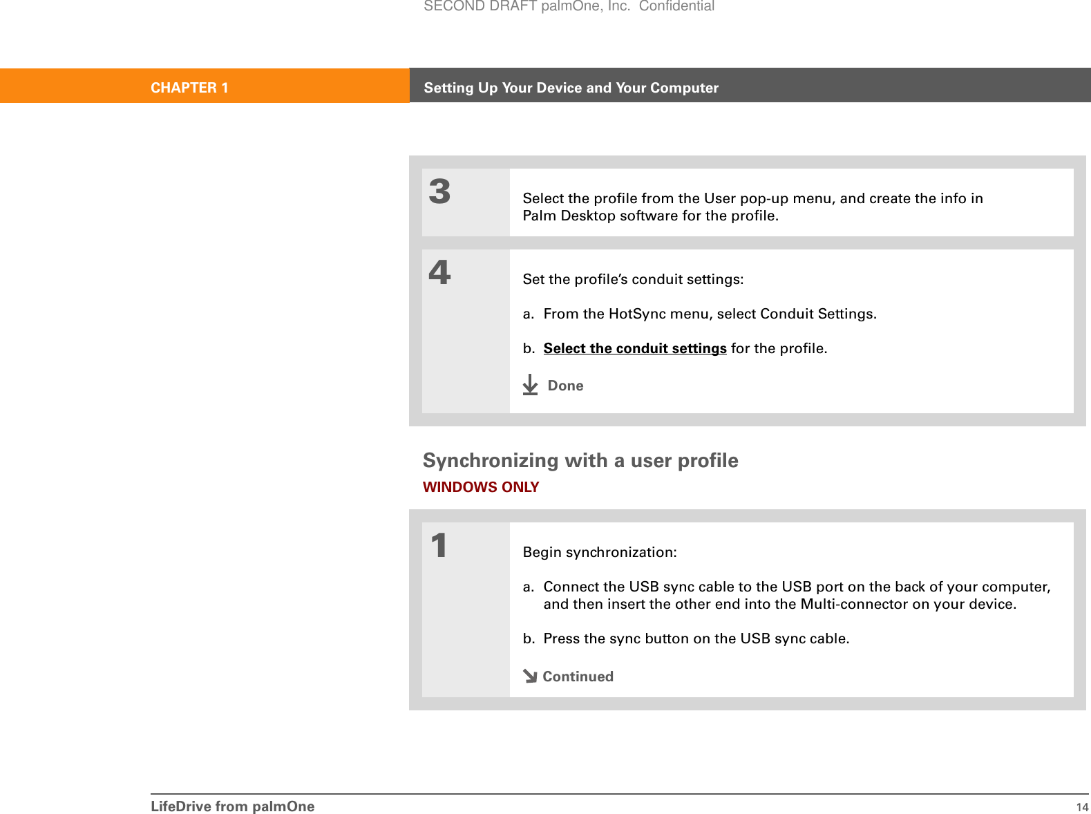 LifeDrive from palmOne 14CHAPTER 1 Setting Up Your Device and Your ComputerSynchronizing with a user profileWINDOWS ONLY03Select the profile from the User pop-up menu, and create the info in Palm Desktop software for the profile.4Set the profile’s conduit settings:a. From the HotSync menu, select Conduit Settings.b. Select the conduit settings for the profile.Done1Begin synchronization:a. Connect the USB sync cable to the USB port on the back of your computer, and then insert the other end into the Multi-connector on your device.b. Press the sync button on the USB sync cable.ContinuedSECOND DRAFT palmOne, Inc.  Confidential