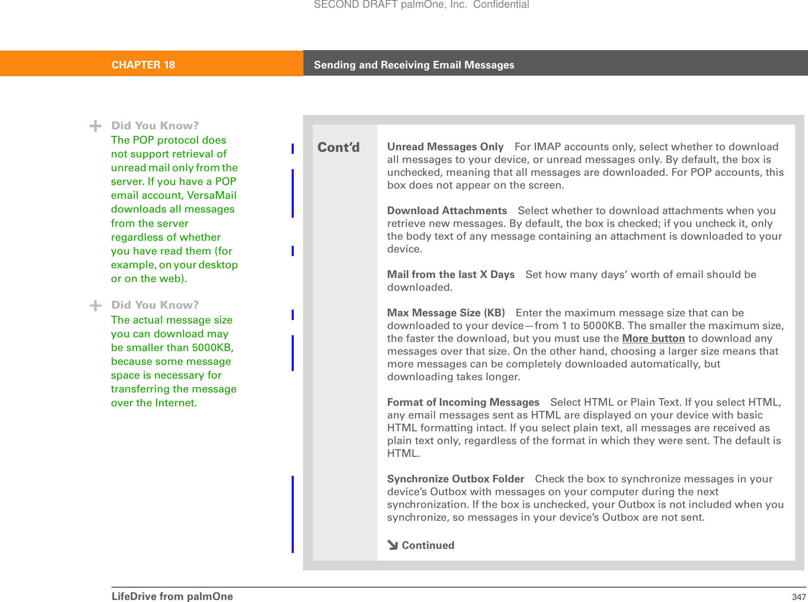 LifeDrive from palmOne 347CHAPTER 18 Sending and Receiving Email MessagesCont’dUnread Messages Only For IMAP accounts only, select whether to download all messages to your device, or unread messages only. By default, the box is unchecked, meaning that all messages are downloaded. For POP accounts, this box does not appear on the screen.Download Attachments Select whether to download attachments when you retrieve new messages. By default, the box is checked; if you uncheck it, only the body text of any message containing an attachment is downloaded to your device. Mail from the last X Days Set how many days’ worth of email should be downloaded.Max Message Size (KB) Enter the maximum message size that can be downloaded to your device—from 1 to 5000KB. The smaller the maximum size, the faster the download, but you must use the More button to download any messages over that size. On the other hand, choosing a larger size means that more messages can be completely downloaded automatically, but downloading takes longer.Format of Incoming Messages Select HTML or Plain Text. If you select HTML, any email messages sent as HTML are displayed on your device with basic HTML formatting intact. If you select plain text, all messages are received as plain text only, regardless of the format in which they were sent. The default is HTML. Synchronize Outbox Folder Check the box to synchronize messages in your device’s Outbox with messages on your computer during the next synchronization. If the box is unchecked, your Outbox is not included when you synchronize, so messages in your device’s Outbox are not sent.ContinuedDid You Know?The POP protocol does not support retrieval of unread mail only from the server. If you have a POP email account, VersaMail downloads all messages from the server regardless of whether you have read them (for example, on your desktop or on the web).Did You Know?The actual message size you can download may be smaller than 5000KB, because some message space is necessary for transferring the message over the Internet.SECOND DRAFT palmOne, Inc.  Confidential