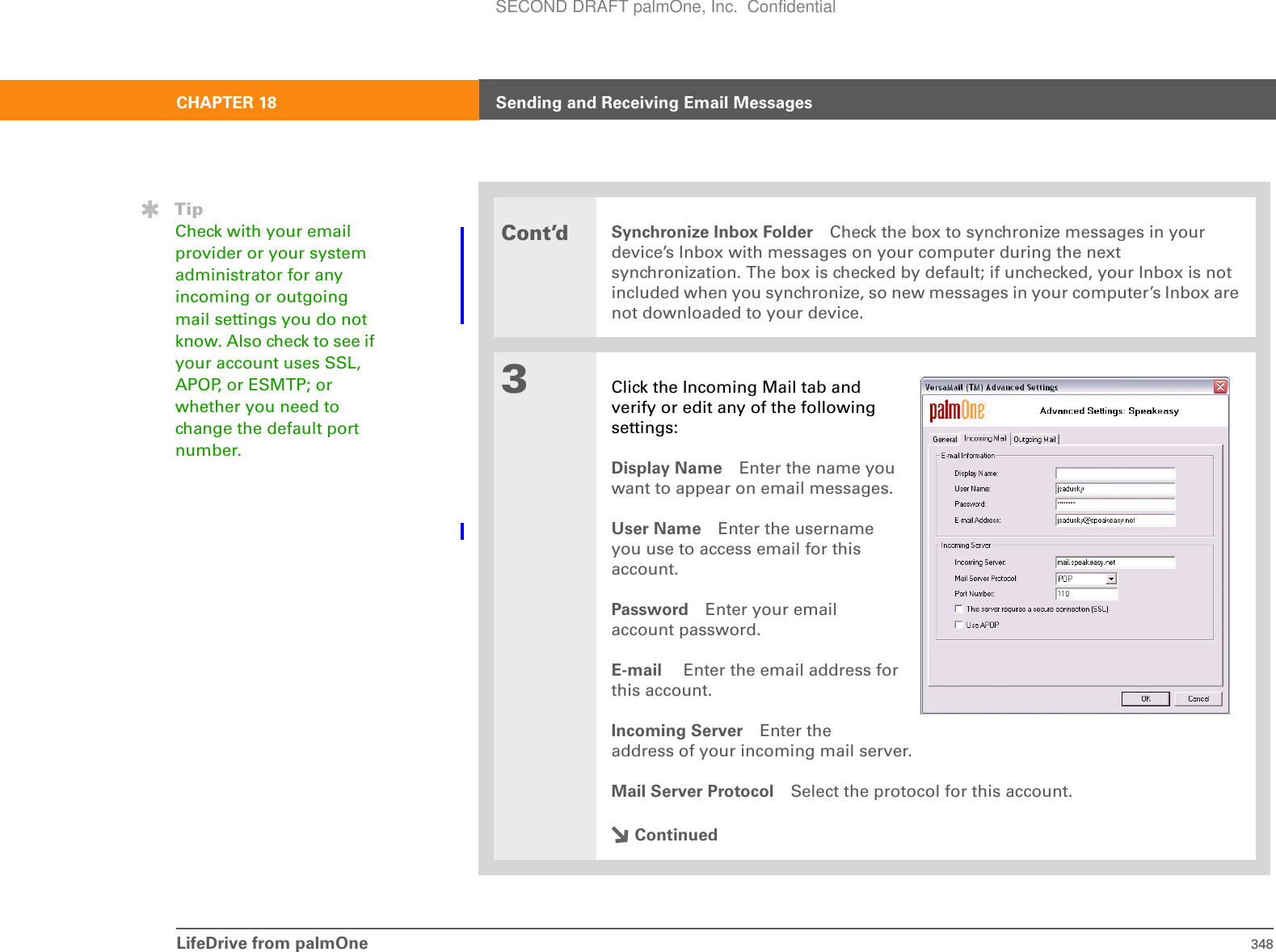 LifeDrive from palmOne 348CHAPTER 18 Sending and Receiving Email MessagesCont’dSynchronize Inbox Folder Check the box to synchronize messages in your device’s Inbox with messages on your computer during the next synchronization. The box is checked by default; if unchecked, your Inbox is not included when you synchronize, so new messages in your computer’s Inbox are not downloaded to your device.3Click the Incoming Mail tab andverify or edit any of the followingsettings:Display Name Enter the name youwant to appear on email messages.User Name Enter the usernameyou use to access email for thisaccount. Password Enter your emailaccount password.E-mail  Enter the email address forthis account.Incoming Server Enter theaddress of your incoming mail server. Mail Server Protocol Select the protocol for this account. ContinuedTipCheck with your email provider or your system administrator for any incoming or outgoing mail settings you do not know. Also check to see if your account uses SSL, APOP, or ESMTP; or whether you need to change the default port number.SECOND DRAFT palmOne, Inc.  Confidential