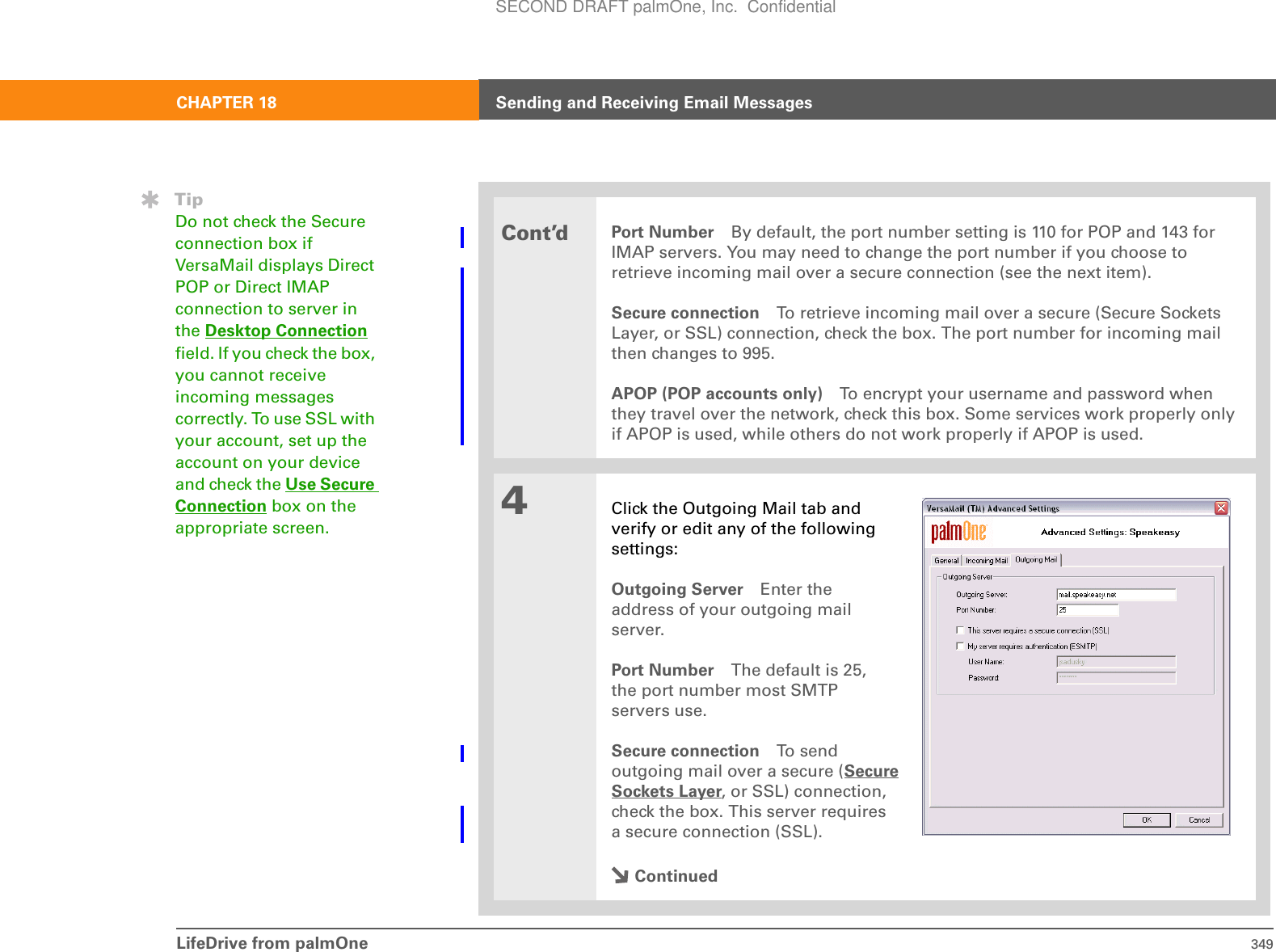 LifeDrive from palmOne 349CHAPTER 18 Sending and Receiving Email MessagesCont’dPort Number By default, the port number setting is 110 for POP and 143 for IMAP servers. You may need to change the port number if you choose to retrieve incoming mail over a secure connection (see the next item). Secure connection To retrieve incoming mail over a secure (Secure Sockets Layer, or SSL) connection, check the box. The port number for incoming mail then changes to 995.APOP (POP accounts only) To encrypt your username and password when they travel over the network, check this box. Some services work properly only if APOP is used, while others do not work properly if APOP is used. 4Click the Outgoing Mail tab andverify or edit any of the followingsettings:Outgoing Server Enter the address of your outgoing mailserver. Port Number The default is 25,the port number most SMTPservers use.Secure connection To  se ndoutgoing mail over a secure (SecureSockets Layer, or SSL) connection,check the box. This server requiresa secure connection (SSL).ContinuedTipDo not check the Secure connection box if VersaMail displays Direct POP or Direct IMAP connection to server in the Desktop Connection field. If you check the box, you cannot receive incoming messages correctly. To use SSL with your account, set up the account on your device and check the Use Secure Connection box on the appropriate screen.SECOND DRAFT palmOne, Inc.  Confidential