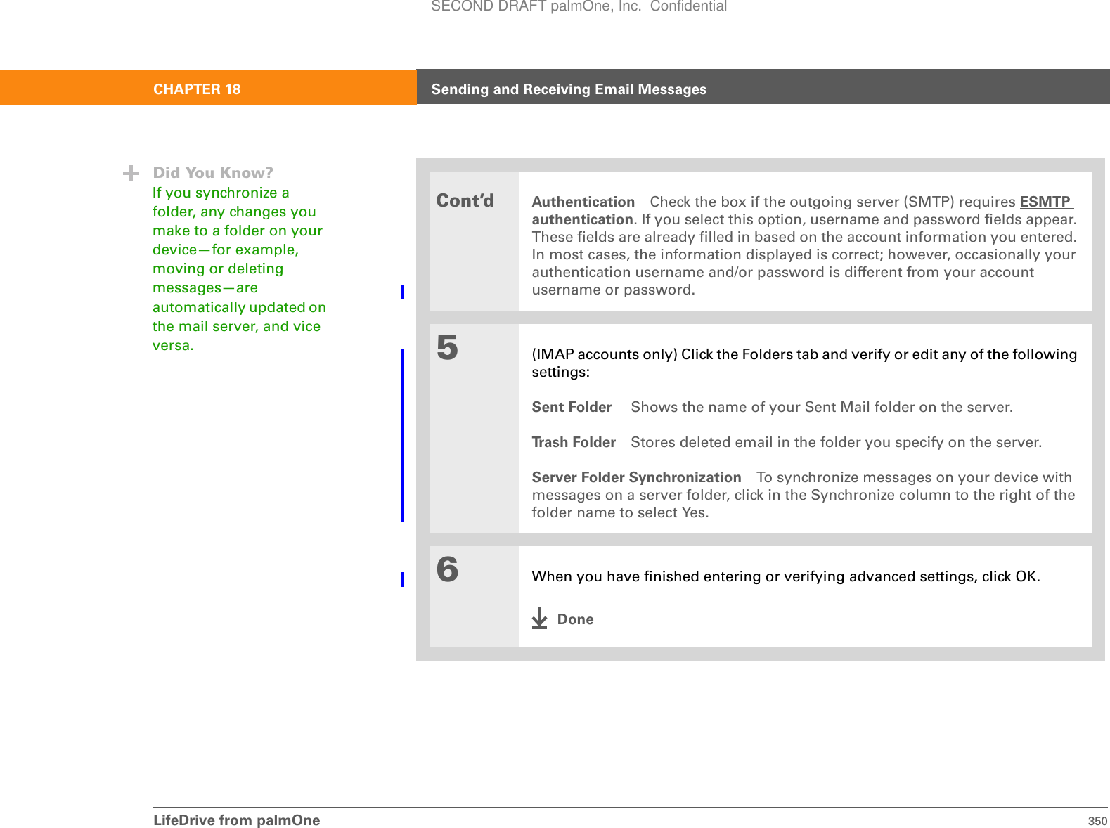 LifeDrive from palmOne 350CHAPTER 18 Sending and Receiving Email MessagesCont’dAuthentication Check the box if the outgoing server (SMTP) requires ESMTP authentication. If you select this option, username and password fields appear. These fields are already filled in based on the account information you entered. In most cases, the information displayed is correct; however, occasionally your authentication username and/or password is different from your account username or password.5(IMAP accounts only) Click the Folders tab and verify or edit any of the following settings:Sent Folder  Shows the name of your Sent Mail folder on the server. Tr a s h  F o l d e r Stores deleted email in the folder you specify on the server. Server Folder Synchronization To synchronize messages on your device with messages on a server folder, click in the Synchronize column to the right of the folder name to select Yes.6When you have finished entering or verifying advanced settings, click OK.DoneDid You Know?If you synchronize a folder, any changes you make to a folder on your device—for example, moving or deleting messages—are automatically updated on the mail server, and vice versa.SECOND DRAFT palmOne, Inc.  Confidential