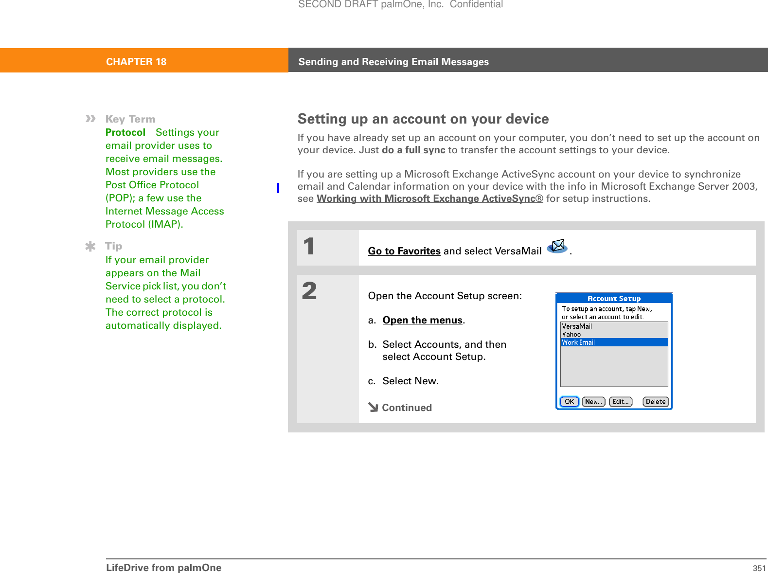 LifeDrive from palmOne 351CHAPTER 18 Sending and Receiving Email MessagesSetting up an account on your deviceIf you have already set up an account on your computer, you don’t need to set up the account on your device. Just do a full sync to transfer the account settings to your device.If you are setting up a Microsoft Exchange ActiveSync account on your device to synchronize email and Calendar information on your device with the info in Microsoft Exchange Server 2003, see Working with Microsoft Exchange ActiveSync® for setup instructions.001Go to Favorites and select VersaMail  .2Open the Account Setup screen:a. Open the menus.b. Select Accounts, and then select Account Setup.c. Select New.Continued»Key TermProtocol Settings your email provider uses to receive email messages. Most providers use the Post Office Protocol (POP); a few use the Internet Message Access Protocol (IMAP).TipIf your email provider appears on the Mail Service pick list, you don’t need to select a protocol. The correct protocol is automatically displayed.SECOND DRAFT palmOne, Inc.  Confidential