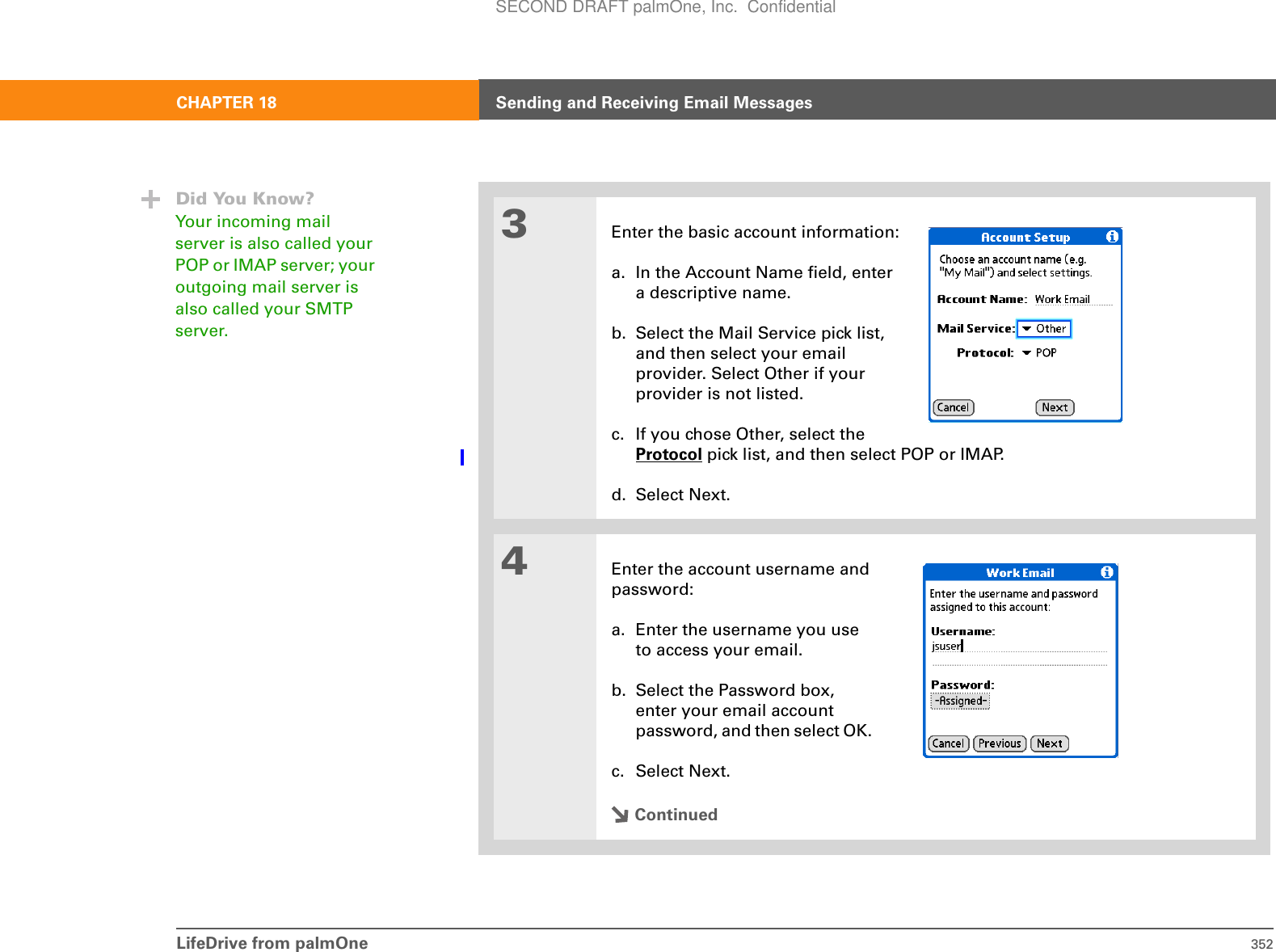 LifeDrive from palmOne 352CHAPTER 18 Sending and Receiving Email Messages3Enter the basic account information:a. In the Account Name field, entera descriptive name.b. Select the Mail Service pick list,and then select your emailprovider. Select Other if yourprovider is not listed.c. If you chose Other, select the Protocol pick list, and then select POP or IMAP. d. Select Next.4Enter the account username and password:a. Enter the username you use to access your email. b. Select the Password box, enter your email account password, and then select OK. c. Select Next.ContinuedDid You Know?Your incoming mail server is also called your POP or IMAP server; your outgoing mail server is also called your SMTP server.SECOND DRAFT palmOne, Inc.  Confidential