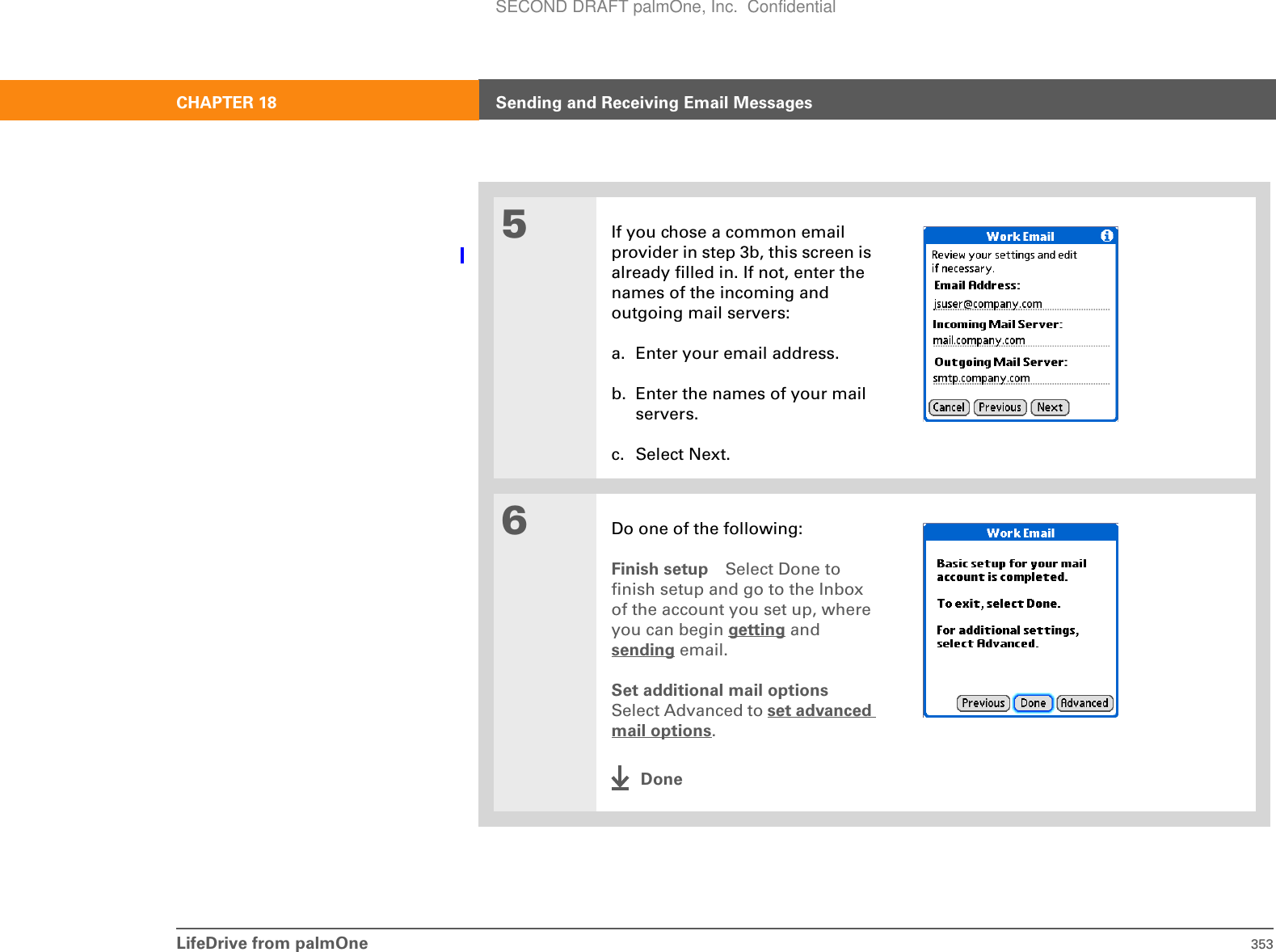 LifeDrive from palmOne 353CHAPTER 18 Sending and Receiving Email Messages5If you chose a common email provider in step 3b, this screen is already filled in. If not, enter the names of the incoming and outgoing mail servers:a. Enter your email address.b. Enter the names of your mail servers.c. Select Next.6Do one of the following:Finish setup Select Done to finish setup and go to the Inbox of the account you set up, where you can begin getting and sending email. Set additional mail optionsSelect Advanced to set advanced mail options.DoneSECOND DRAFT palmOne, Inc.  Confidential