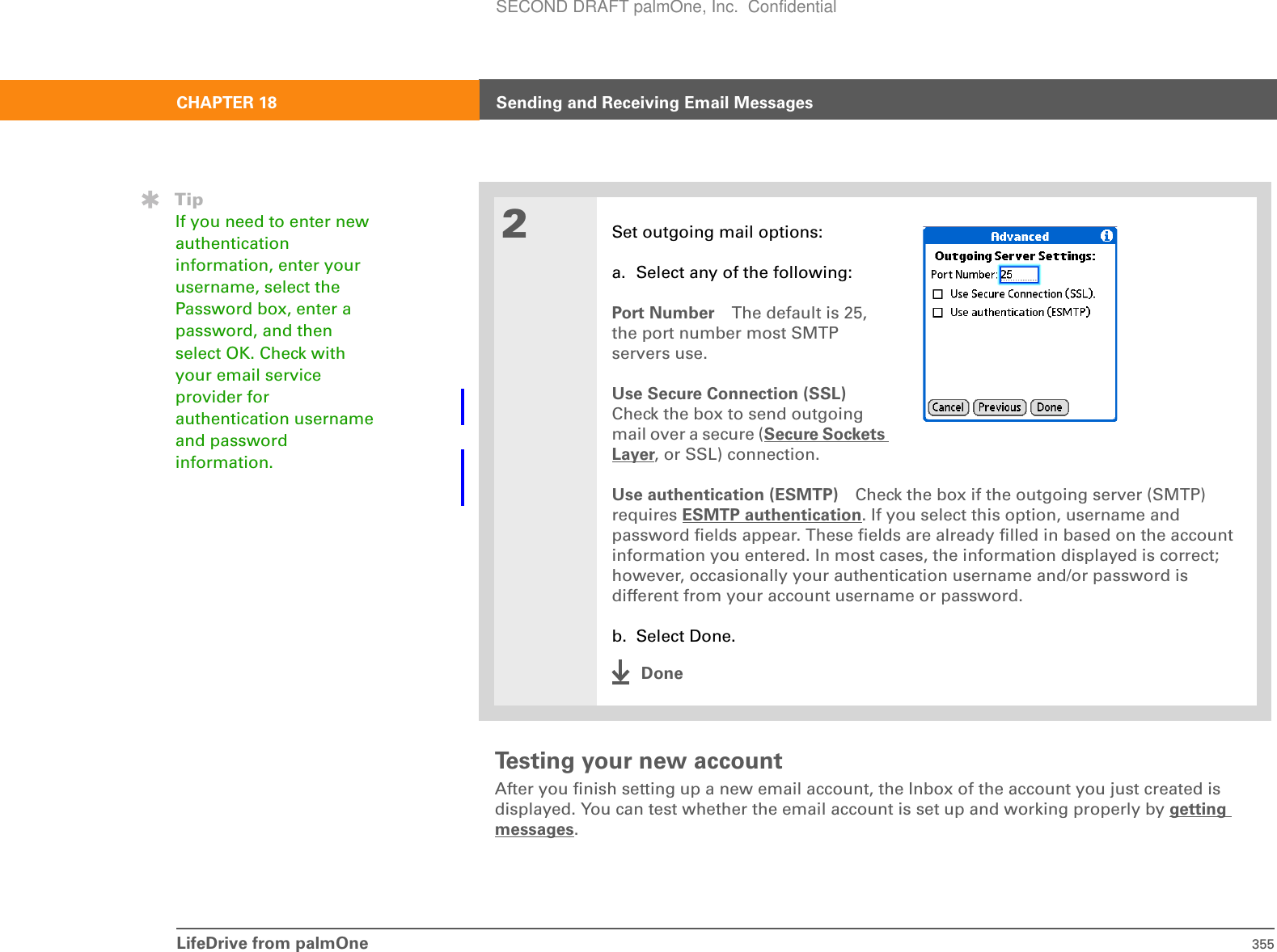 LifeDrive from palmOne 355CHAPTER 18 Sending and Receiving Email MessagesTesting your new accountAfter you finish setting up a new email account, the Inbox of the account you just created is displayed. You can test whether the email account is set up and working properly by getting messages.2Set outgoing mail options:a. Select any of the following:Port Number The default is 25, the port number most SMTP servers use. Use Secure Connection (SSL)Check the box to send outgoing mail over a secure (Secure Sockets Layer, or SSL) connection.Use authentication (ESMTP) Check the box if the outgoing server (SMTP) requires ESMTP authentication. If you select this option, username and password fields appear. These fields are already filled in based on the account information you entered. In most cases, the information displayed is correct; however, occasionally your authentication username and/or password is different from your account username or password. b. Select Done.DoneTipIf you need to enter new authentication information, enter your username, select the Password box, enter a password, and then select OK. Check with your email service provider for authentication username and password information.SECOND DRAFT palmOne, Inc.  Confidential