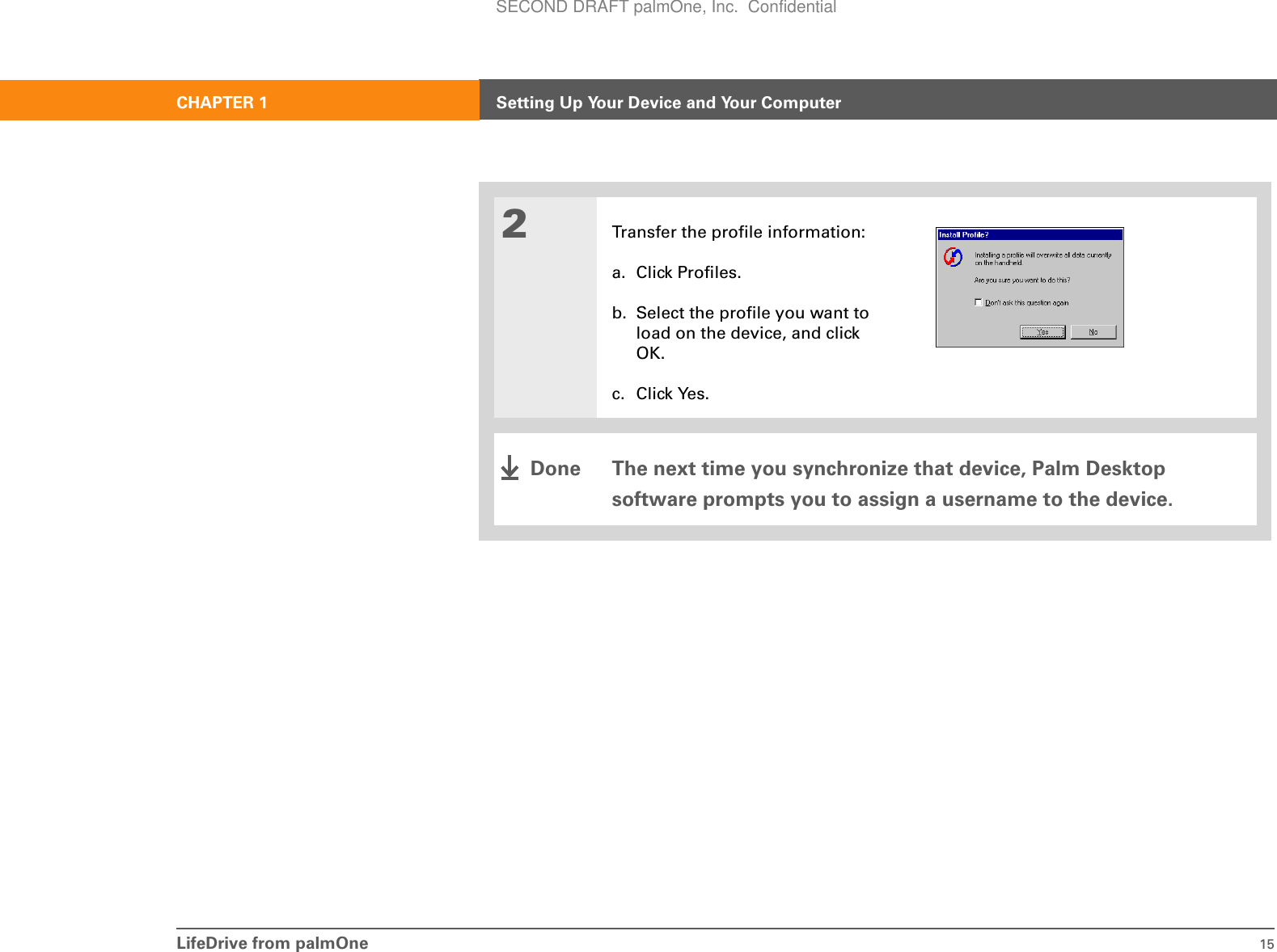 LifeDrive from palmOne 15CHAPTER 1 Setting Up Your Device and Your Computer2Transfer the profile information:a. Click Profiles.b. Select the profile you want to load on the device, and click OK.c. Click Yes.The next time you synchronize that device, Palm Desktop software prompts you to assign a username to the device.DoneSECOND DRAFT palmOne, Inc.  Confidential