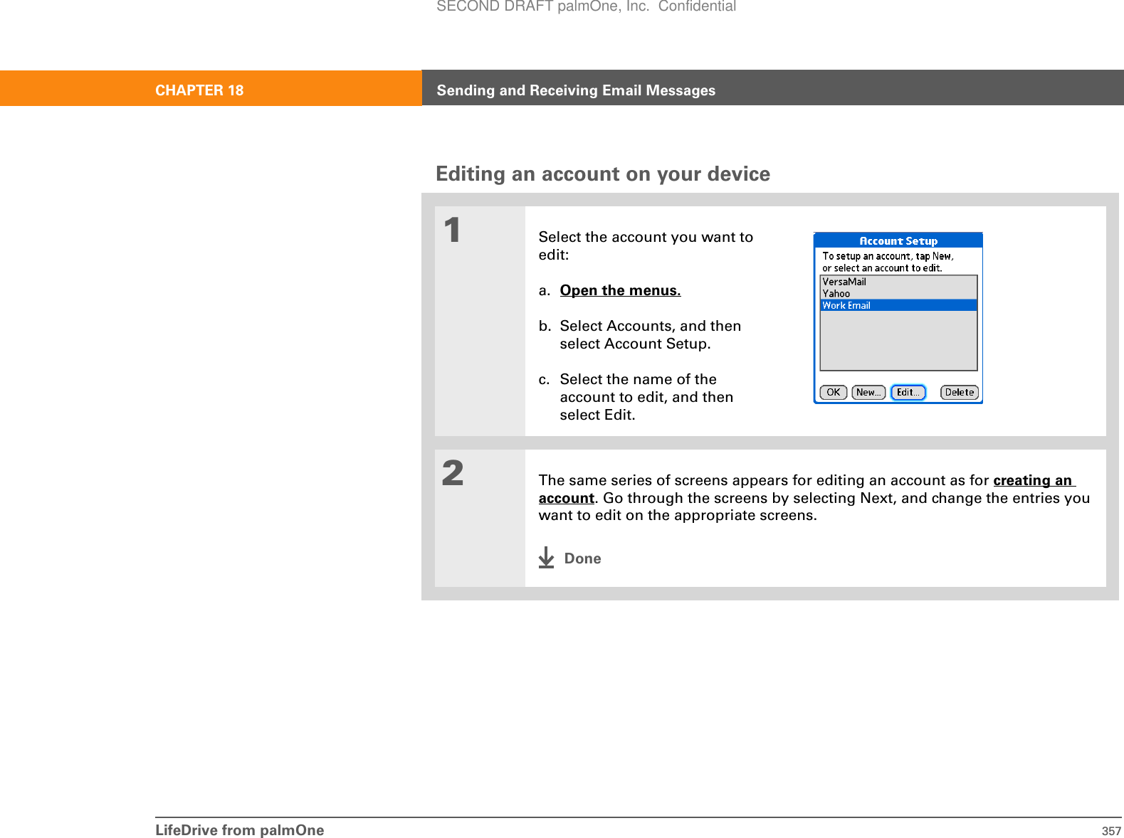 LifeDrive from palmOne 357CHAPTER 18 Sending and Receiving Email MessagesEditing an account on your device01Select the account you want to edit:a. Open the menus.b. Select Accounts, and then select Account Setup.c. Select the name of the account to edit, and then select Edit.2The same series of screens appears for editing an account as for creating an account. Go through the screens by selecting Next, and change the entries you want to edit on the appropriate screens.DoneSECOND DRAFT palmOne, Inc.  Confidential