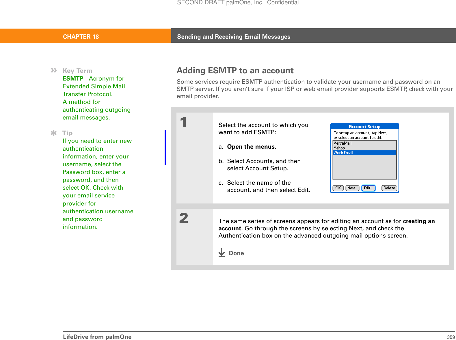 LifeDrive from palmOne 359CHAPTER 18 Sending and Receiving Email MessagesAdding ESMTP to an accountSome services require ESMTP authentication to validate your username and password on an SMTP server. If you aren’t sure if your ISP or web email provider supports ESMTP, check with your email provider.01Select the account to which you want to add ESMTP:a. Open the menus. b. Select Accounts, and then select Account Setup.c. Select the name of the account, and then select Edit.2The same series of screens appears for editing an account as for creating an account. Go through the screens by selecting Next, and check the Authentication box on the advanced outgoing mail options screen.Done»Key TermESMTP Acronym for Extended Simple Mail Transfer Protocol. A method for authenticating outgoing email messages.TipIf you need to enter new authentication information, enter your username, select the Password box, enter a password, and then select OK. Check with your email service provider for authentication username and password information.SECOND DRAFT palmOne, Inc.  Confidential