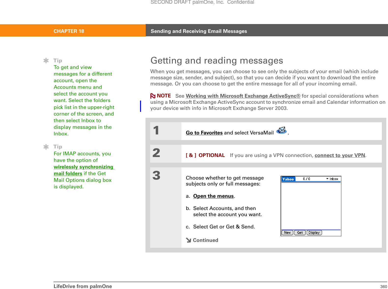 LifeDrive from palmOne 360CHAPTER 18 Sending and Receiving Email MessagesGetting and reading messagesWhen you get messages, you can choose to see only the subjects of your email (which include message size, sender, and subject), so that you can decide if you want to download the entire message. Or you can choose to get the entire message for all of your incoming email. See Working with Microsoft Exchange ActiveSync® for special considerations when using a Microsoft Exchange ActiveSync account to synchronize email and Calendar information on your device with info in Microsoft Exchange Server 2003.01Go to Favorites and select VersaMail  .2[ &amp; ] OPTIONAL If you are using a VPN connection, connect to your VPN.3Choose whether to get message subjects only or full messages:a. Open the menus.b. Select Accounts, and then select the account you want.c. Select Get or Get &amp; Send. ContinuedTipTo get and view messages for a different account, open the Accounts menu and select the account you want. Select the folders pick list in the upper-right corner of the screen, and then select Inbox to display messages in the Inbox.TipFor IMAP accounts, you have the option of wirelessly synchronizing mail folders if the Get Mail Options dialog box is displayed. NOTESECOND DRAFT palmOne, Inc.  Confidential