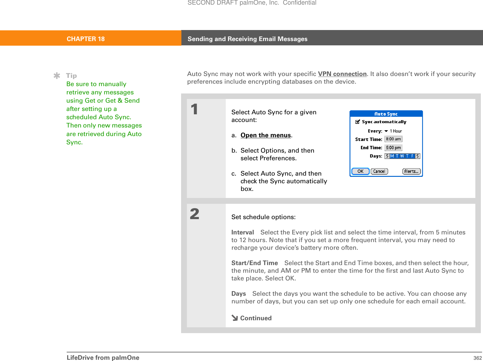 LifeDrive from palmOne 362CHAPTER 18 Sending and Receiving Email MessagesAuto Sync may not work with your specific VPN connection. It also doesn’t work if your security preferences include encrypting databases on the device.01Select Auto Sync for a given account:a. Open the menus.b. Select Options, and then select Preferences.c. Select Auto Sync, and then check the Sync automatically box.2Set schedule options:Interval Select the Every pick list and select the time interval, from 5 minutes to 12 hours. Note that if you set a more frequent interval, you may need to recharge your device’s battery more often.Start/End Time Select the Start and End Time boxes, and then select the hour, the minute, and AM or PM to enter the time for the first and last Auto Sync to take place. Select OK.Days Select the days you want the schedule to be active. You can choose any number of days, but you can set up only one schedule for each email account.ContinuedTipBe sure to manually retrieve any messages using Get or Get &amp; Send after setting up a scheduled Auto Sync. Then only new messages are retrieved during Auto Sync.SECOND DRAFT palmOne, Inc.  Confidential